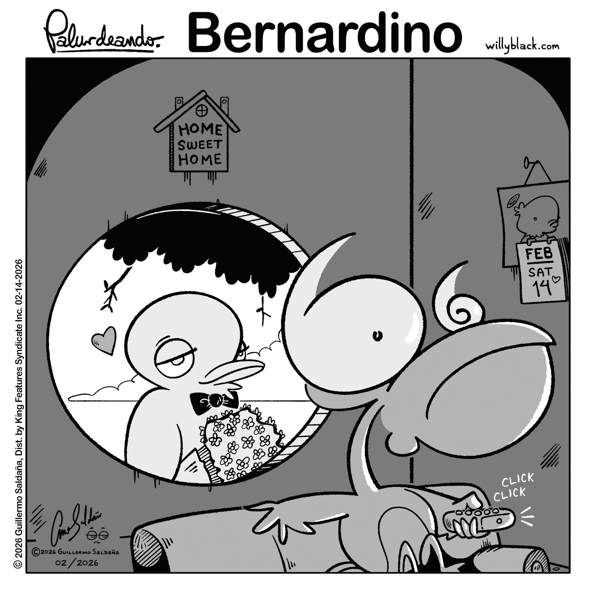 Animation OCR: © 2026 Guillermo SaldañaDist. by King Features Syndicate Inc. 02-14-2026 Paludando Bernardino willyblack.com HOME SWEET HOME CLICK ee 2026 GUILLERMO SALDAÑA 02/2026 CLICK FEB SAT 14° © 2026 Guillermo SaldañaDist . by King Features Syndicate Inc. 02-14-2026 Paludando Bernardino willyblack.com HOME SWEET HOME CLICK ee 2026 GUILLERMO SALDAÑA 02/2026 CLICK FEB SAT 14 °