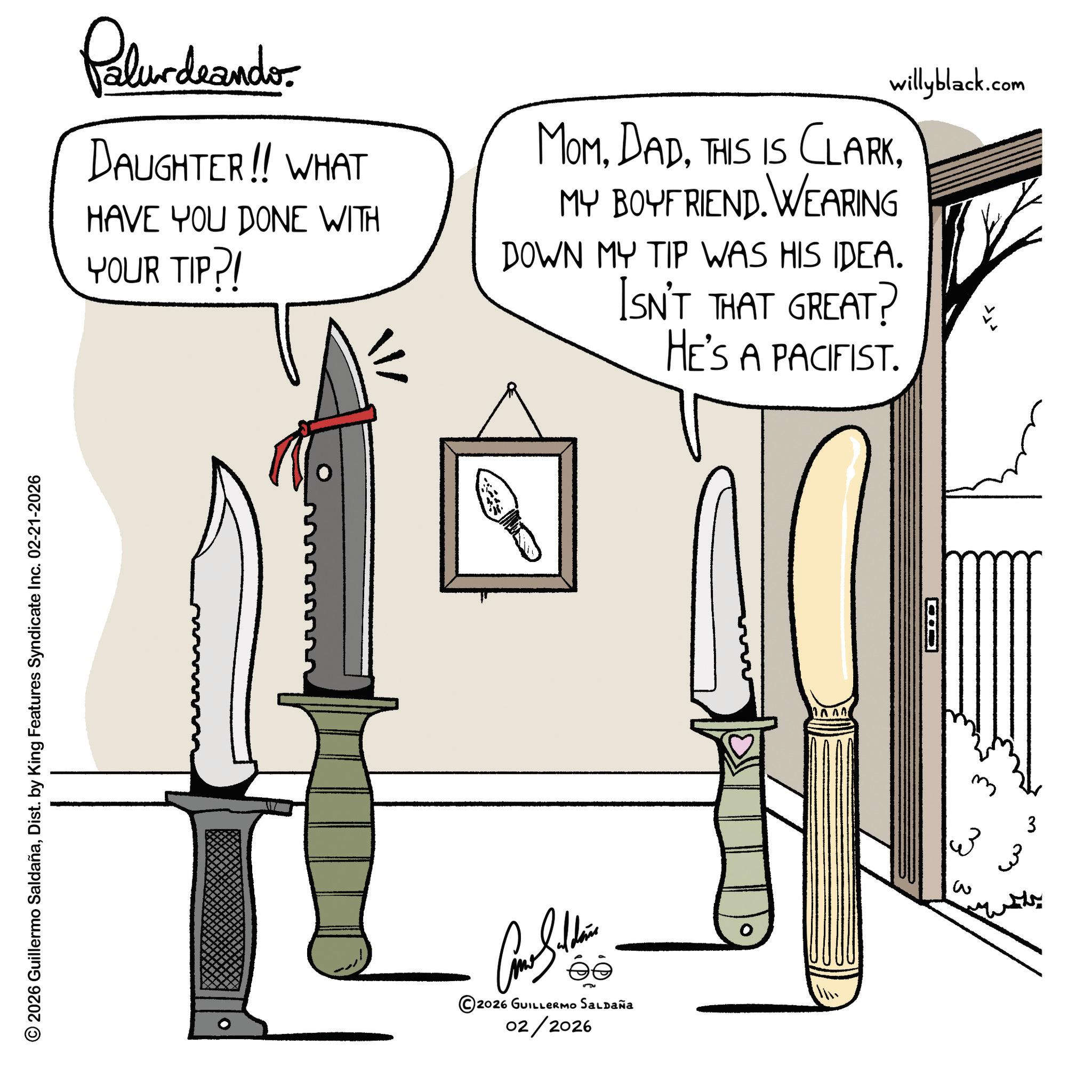 Kitchen utensil OCR: Pelundeanders DAUGHTER!! WHAT HAVE YOU DONE WITH YOUR TIP?! MOMMY BOYFRIEND. WEARING DOWN MY TIP WAS HIS IDEA. ISN'T THAT GREAT? HE'S A PACIFIST. willyblack.com © 2026 Guillermo SaldañaDist. by King Features Syndicate Inc. 02-21-2026 ©2026 GUILLERMO SALDAÑA 02/2026 ?? 3 3 3 3 Pelundeanders DAUGHTER !! WHAT HAVE YOU DONE WITH YOUR TIP ?! MOMTHIS IS CLARKMY BOYFRIEND . WEARING DOWN MY TIP WAS HIS IDEA . ISN'T THAT GREAT ? HE'S A PACIFIST . willyblack.com © 2026 Guillermo SaldañaDist . by King Features Syndicate Inc. 02-21-2026 © 2026 GUILLERMO SALDAÑA 02/2026 ?? 3 3 3 3