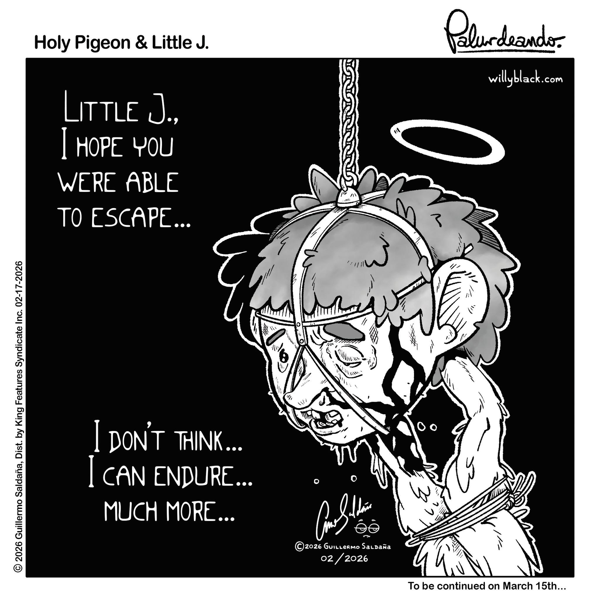 Photo caption OCR: © 2026 Guillermo SaldañaDist. by King Features Syndicate Inc. 02-17-2026 Holy Pigeon & Little J. LITTLE J.I HOPE YOU WERE ABLE TO ESCAPE... Palurdeando 3 willyblack.com I DON'T THINK... CAN ENDURE... MUCH MORE... 2026 GUILLERMO Saldaña 02/2026 To be continued on March 15th... © 2026 Guillermo SaldañaDist . by King Features Syndicate Inc. 02-17-2026 Holy Pigeon & Little J. LITTLE J.I HOPE YOU WERE ABLE TO ESCAPE ... Palurdeando 3 willyblack.com I DON'T THINK ... CAN ENDURE ... MUCH MORE ... 2026 GUILLERMO Saldaña 02/2026 To be continued on March 15th ...