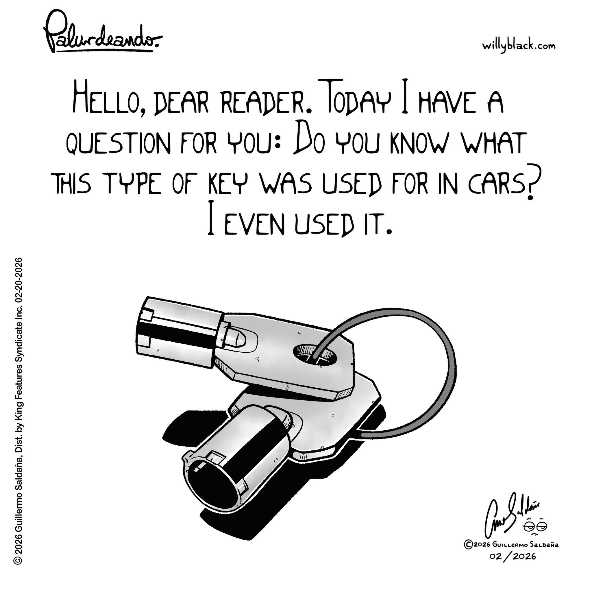 Kit car OCR: © 2026 Guillermo SaldañaDist. by King Features Syndicate Inc. 02-20-2026 Palurdnander. willyblack.com HELLODEAR READER. TODAY I HAVE A QUESTION FOR YOU: DO YOU KNOW WHAT THIS TYPE OF KEY WAS USED FOR IN CARS? I EVEN USED IT. M ©2026 GUILLERMO SALDAÑA 02/2026 © 2026 Guillermo SaldañaDist . by King Features Syndicate Inc. 02-20-2026 Palurdnander . willyblack.com HELLODEAR READER . TODAY I HAVE A QUESTION FOR YOU : DO YOU KNOW WHAT THIS TYPE OF KEY WAS USED FOR IN CARS ? I EVEN USED IT . M © 2026 GUILLERMO SALDAÑA 02/2026