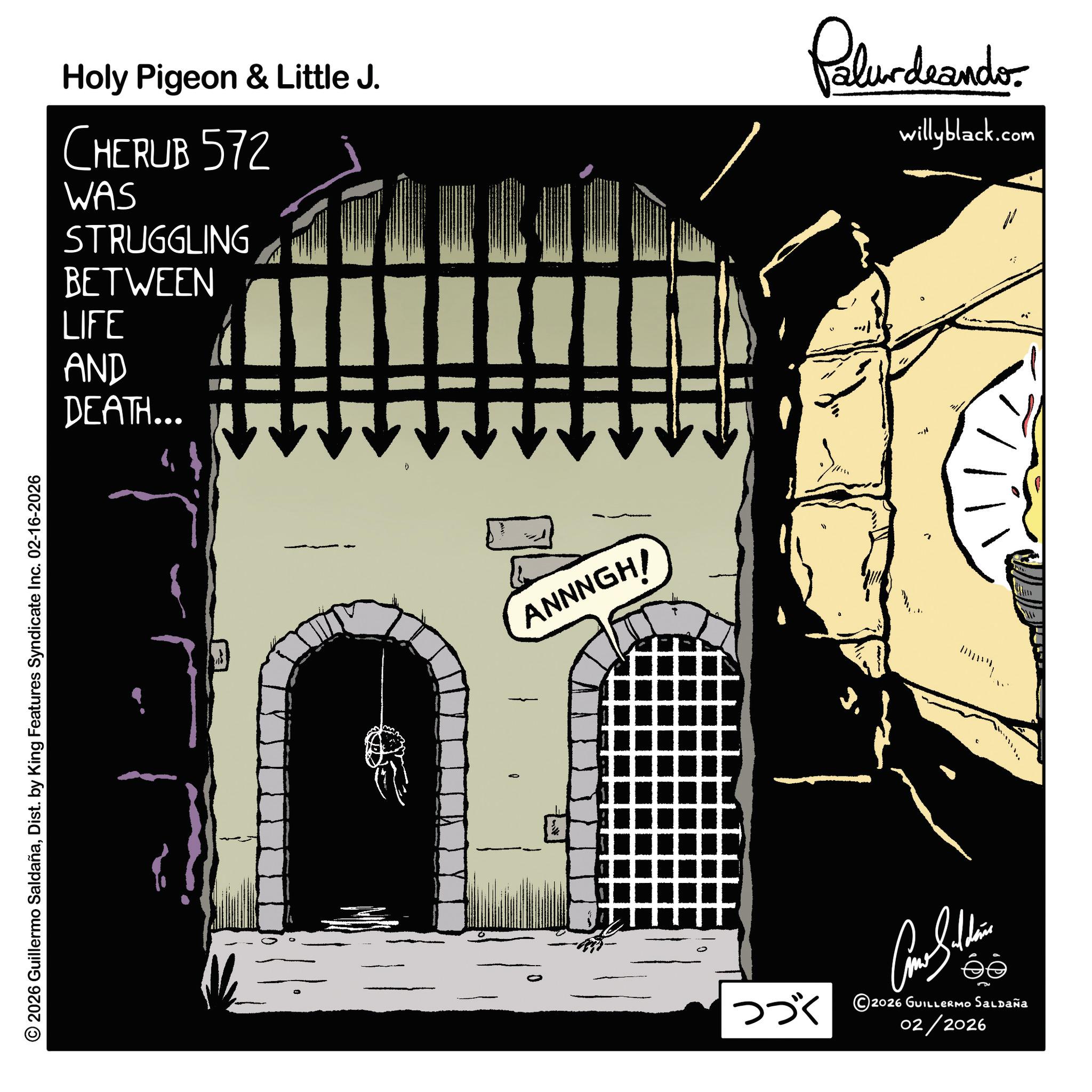 Graphic design OCR: © 2026 Guillermo SaldañaDist. by King Features Syndicate Inc. 02-16-2026 Holy Pigeon & Little J. CHERUB 572 WAS STRUGGLING BETWEEN LIFE AND DEATH... IIII Palurdeando willyblack.com ANNNGH! éé ??? ©2026 GUILenno Salzaia 02/2026 www. © 2026 Guillermo SaldañaDist . by King Features Syndicate Inc. 02-16-2026 Holy Pigeon & Little J. CHERUB 572 WAS STRUGGLING BETWEEN LIFE AND DEATH ... IIII Palurdeando willyblack.com ANNNGH ! éé ??? © 2026 GUILenno Salzaia 02/2026 www .
