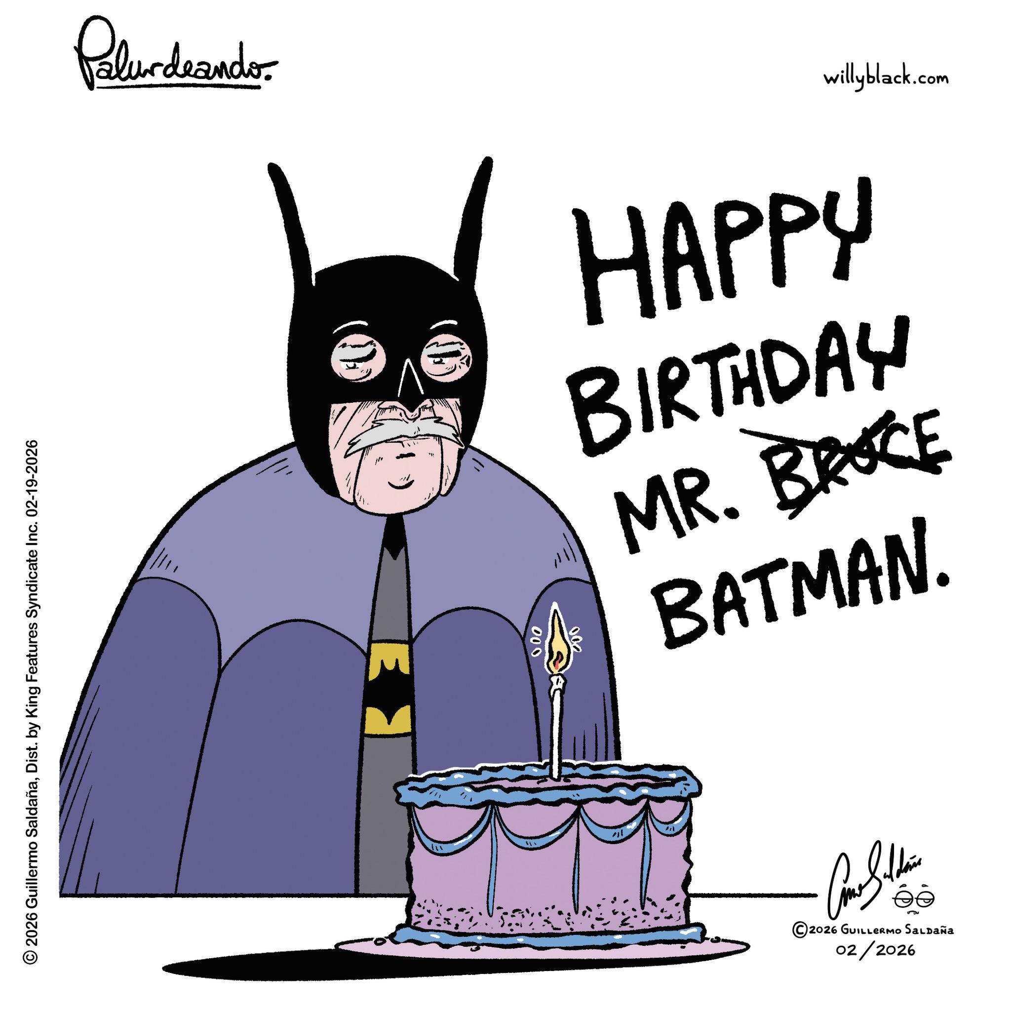 Hero OCR: Palurdaander E 000 willyblack.com HAPPY BIRTHDAY MR. BROCE BATMAN. © 2026 Guillermo SaldañaDist. by King Features Syndicate Inc. 02-19-2026 Come Silden ©2026 GUILLERMO SALDAÑA 02/2026 Palurdaander E 000 willyblack.com HAPPY BIRTHDAY MR . BROCE BATMAN . © 2026 Guillermo SaldañaDist . by King Features Syndicate Inc. 02-19-2026 Come Silden © 2026 GUILLERMO SALDAÑA 02/2026