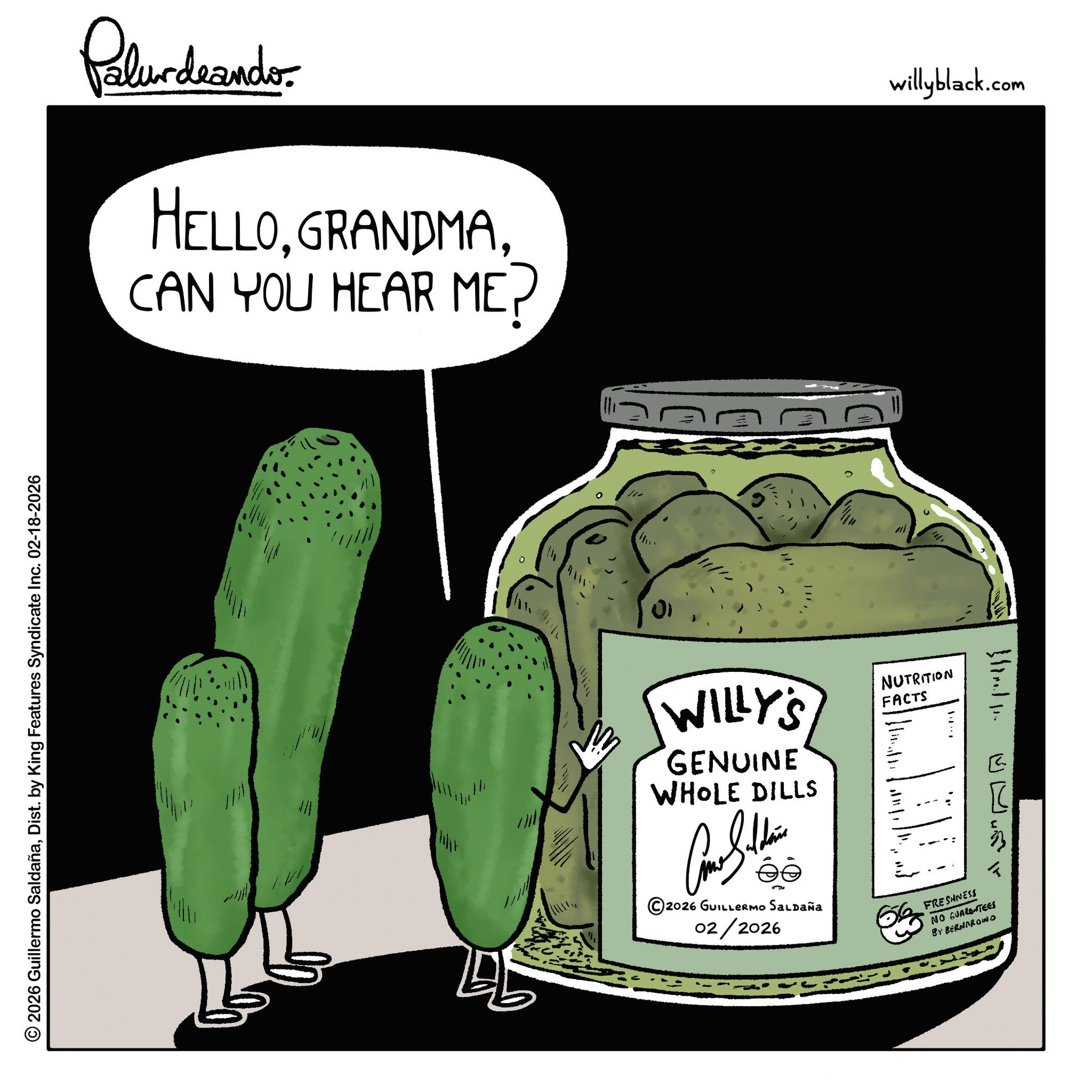 Fiction OCR: © 2026 Guillermo SaldañaDist. by King Features Syndicate Inc. 02-18-2026 Palurdeando HELLOCAN YOU HEAR ME? 01 WILLY'S GENUINE WHOLE DILLS NUTRITION FACTS 5u ©2026 GUILLERMO SALDAÑa 02/2026 FRESHNESS NO GUARANTEES BY BERNARDINO ? willyblack.com © 2026 Guillermo SaldañaDist . by King Features Syndicate Inc. 02-18-2026 Palurdeando HELLOCAN YOU HEAR ME ? 01 WILLY'S GENUINE WHOLE DILLS NUTRITION FACTS 5u © 2026 GUILLERMO SALDAÑa 02/2026 FRESHNESS NO GUARANTEES BY BERNARDINO ? willyblack.com