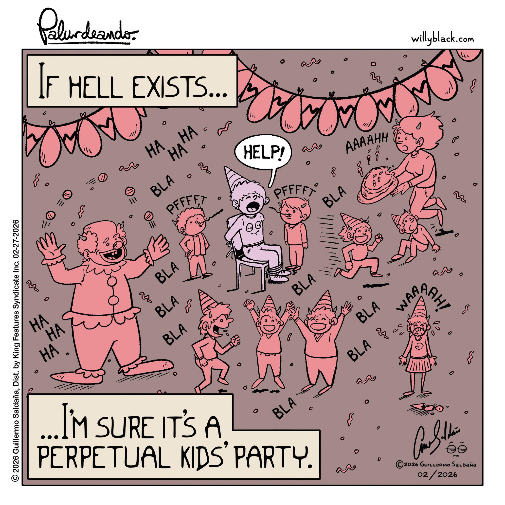 Fictional character OCR: 0 © 2026 Guillermo SaldañaDist. by King Features Syndicate Inc. 02-27-2026 Palurdaander IF HELL EXISTS... e 111 0 HA...HA HA BLA HELP! ??? 8 PFFFFT PFFFFX BLA HA HA HA 3 BLA BLA BLA BLA BLA 0 ...I'M SURE IT'S A PERPETUAL KIDS' PARTY. D AAAAHH 33 BLA BLA WAR 0 2026 GUILLERMO SALDAÑA 02/2026 AAH! M ??? willyblack.com 0 © 2026 Guillermo SaldañaDist . by King Features Syndicate Inc. 02-27-2026 Palurdaander IF HELL EXISTS ... e 111 0 HA ... HA HA BLA HELP ! ??? 8 PFFFFT PFFFFX BLA HA HA HA 3 BLA BLA BLA BLA BLA 0 ... I'M SURE IT'S A PERPETUAL KIDS ' PARTY . D AAAAHH 33 BLA BLA WAR 0 2026 GUILLERMO SALDAÑA 02/2026 AAH ! M ??? willyblack.com