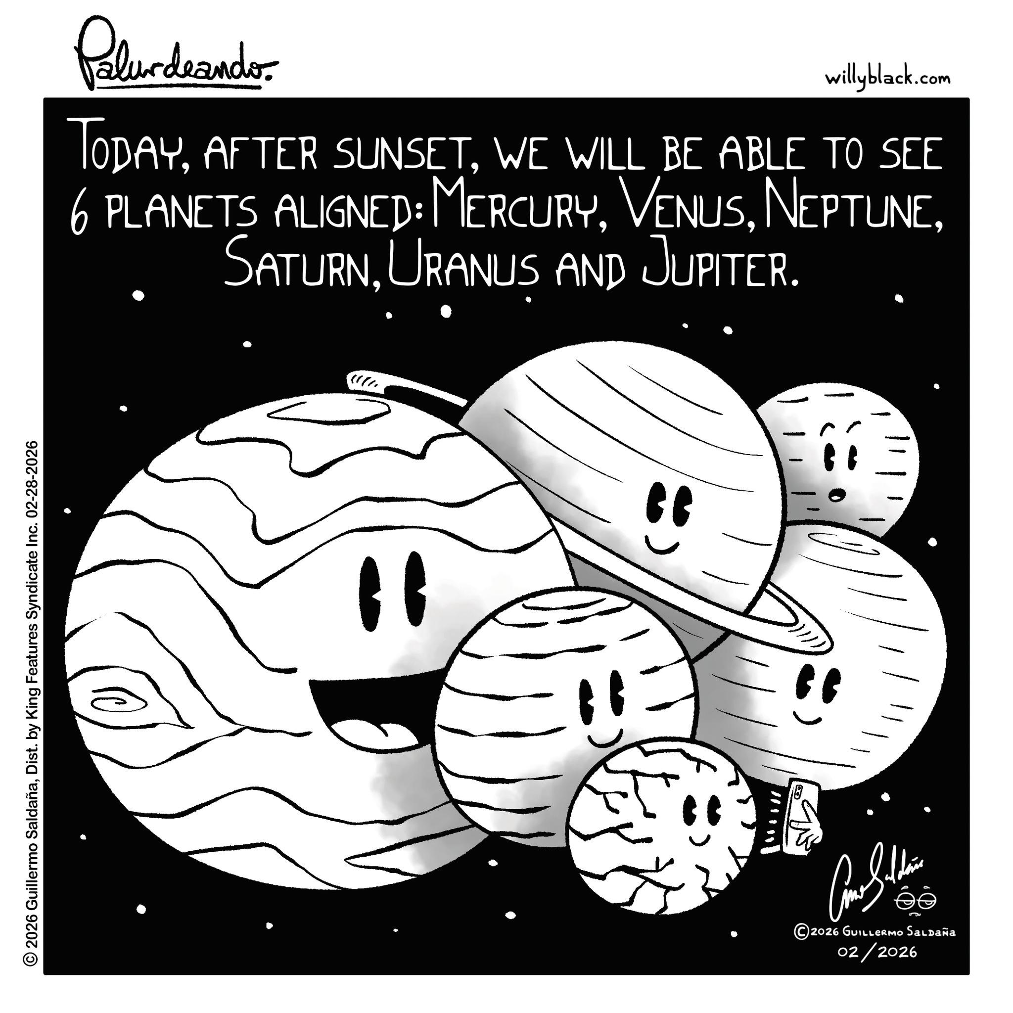 Sphere OCR: © 2026 Guillermo SaldañaDist. by King Features Syndicate Inc. 02-28-2026 Palurdeando willyblack.com TODAYWE WILL BE ABLE TO SEE 6 PLANETS ALIGNED: MERCURYURANUS AND JUPITER. " " " ???????? 2026 GUILLERMO Saldaña 02/2026 © 2026 Guillermo SaldañaDist . by King Features Syndicate Inc. 02-28-2026 Palurdeando willyblack.com TODAYAFTER SUNSETWE WILL BE ABLE TO SEE 6 PLANETS ALIGNED : MERCURYURANUS AND JUPITER . " " " ???????? 2026 GUILLERMO Saldaña 02/2026