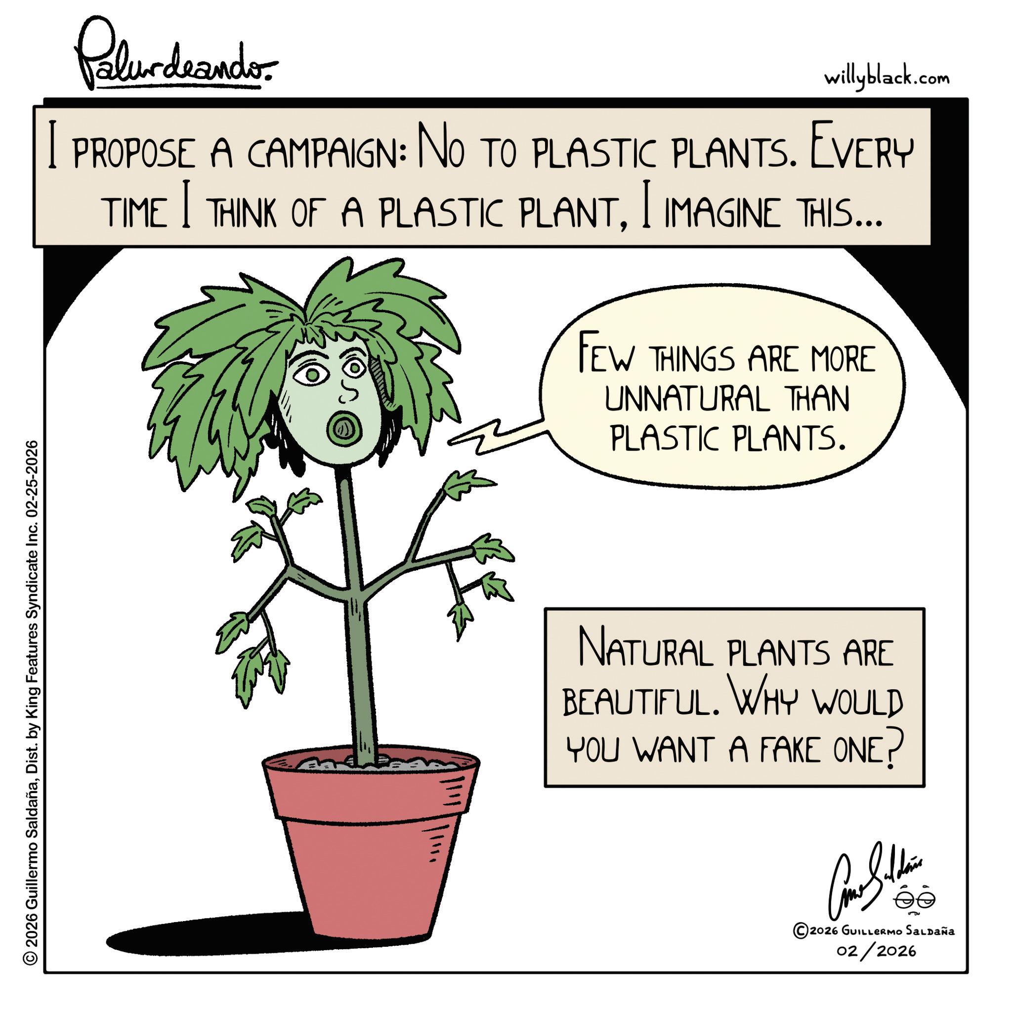 Dist. by King Features Syndicate Inc. 02-25-2026 Pelundranders willyblack.com PROPOSE A CAMPAIGN: NO TO PLASTIC PLANTS. EVERY I I TIME THINK OF A PLASTIC PLANTI IMAGINE THIS... FEW THINGS ARE MORE UNNATURAL THAN PLASTIC PLANTS. NATURAL PLANTS ARE BEAUTIFUL. WHY WOULD YOU WANT A FAKE ONE? ©2026 GUILLERMO SALDAÑA 02/2026 © 2026 Guillermo SaldañaDist . by King Features Syndicate Inc. 02-25-2026 Pelundranders willyblack.com PROPOSE A CAMPAIGN : NO TO PLASTIC PLANTS . EVERY I I TIME THINK OF A PLASTIC PLANTI IMAGINE THIS ... FEW THINGS ARE MORE UNNATURAL THAN PLASTIC PLANTS . NATURAL PLANTS ARE BEAUTIFUL . WHY WOULD YOU WANT A FAKE ONE ? © 2026 GUILLERMO SALDAÑA 02/2026
