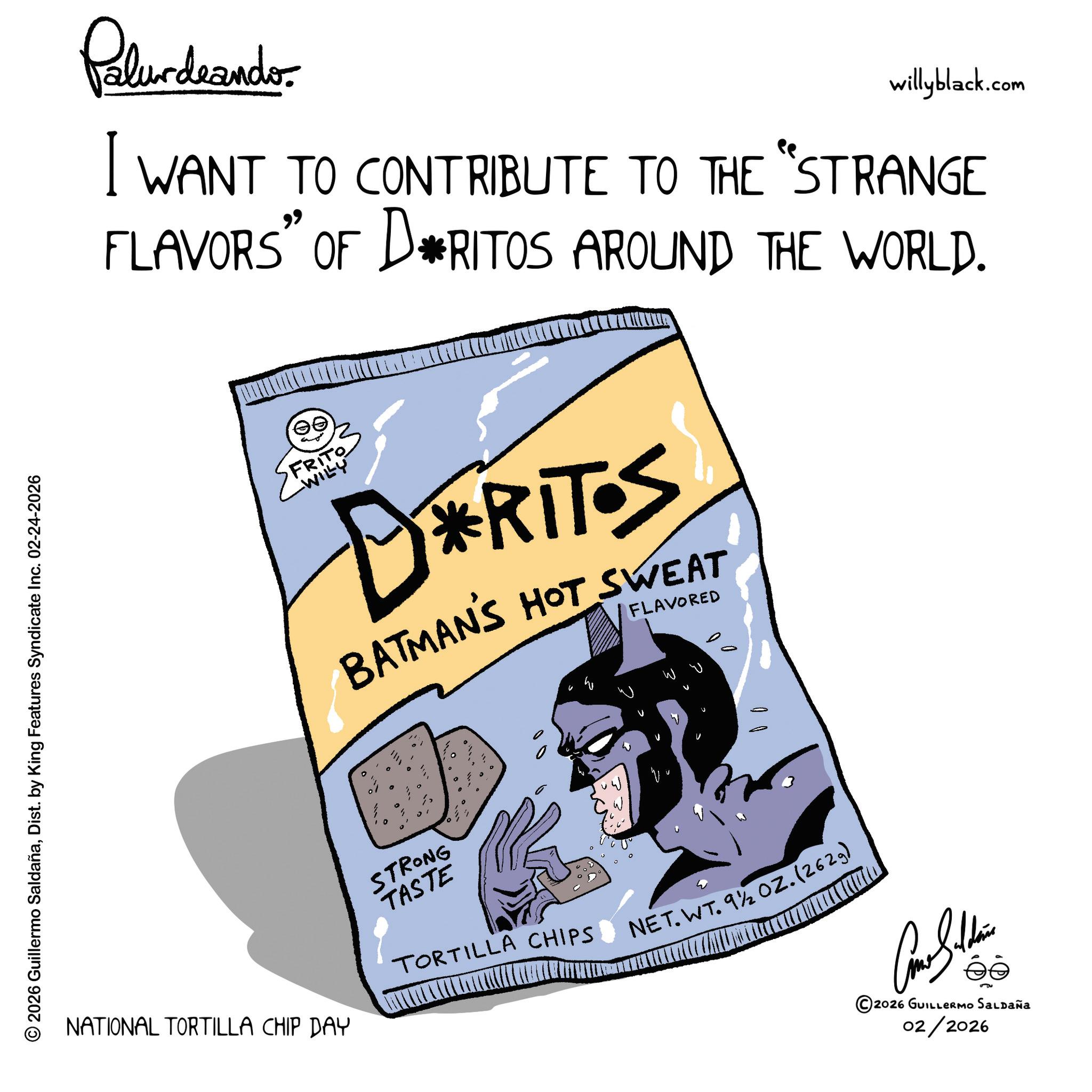 Graphics OCR: © 2026 Guillermo SaldañaDist. by King Features Syndicate Inc. 02-24-2026 Palurdaando willyblack.com I WANT TO CONTRIBUTE TO THE "STRANGE FLAVORS” OF DRITOS AROUND THE WORLD. T? FRITO -WILY DRITS BATMANS HOT SWEAT FLAVORED NATIONAL TORTILLA CHIP DAY STRONG TASTE TORTILLA CHIPS NET.WT. 9½ OZ. (2629) Como Silden ©2026 GUILLERMO SALDAÑA 02/2026 © 2026 Guillermo SaldañaDist . by King Features Syndicate Inc. 02-24-2026 Palurdaando willyblack.com I WANT TO CONTRIBUTE TO THE " STRANGE FLAVORS ” OF DRITOS AROUND THE WORLD . T? FRITO -WILY DRITS BATMANS HOT SWEAT FLAVORED NATIONAL TORTILLA CHIP DAY STRONG TASTE TORTILLA CHIPS NET.WT. 9½ OZ . ( 2629 ) Como Silden © 2026 GUILLERMO SALDAÑA 02/2026