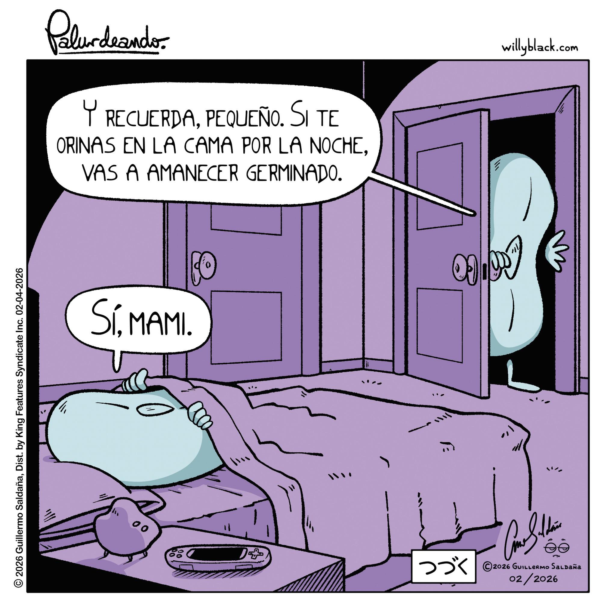 Animated cartoon OCR: © 2026 Guillermo SaldañaDist. by King Features Syndicate Inc. 02-04-2026 Palurdeando Y RECUERDAPEQUEÑO. SI TE ORINAS EN LA CAMA POR LA NOCHEVAS A AMANECER GERMINADO. willyblack.com SíMAMI. 00 09197 1+ ??? ©2026 GUILLERmo Saupaña 02/2026 © 2026 Guillermo SaldañaDist . by King Features Syndicate Inc. 02-04-2026 Palurdeando Y RECUERDAPEQUEÑO . SI TE ORINAS EN LA CAMA POR LA NOCHEVAS A AMANECER GERMINADO . willyblack.com SíMAMI . 00 09197 1+ ??? © 2026 GUILLERmo Saupaña 02/2026