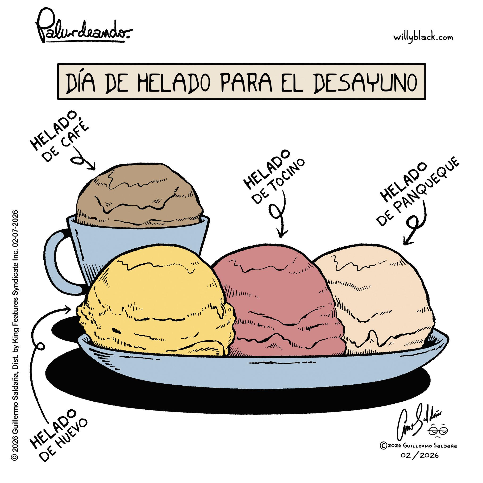 Ice cream cone OCR: Dist. by King 2026 Guillermo SaldañaDist. by Features HELADO DE HUEVO Syndicate Inc. 02-07-2026 HELADO DE CAFÉ d Palurdeando. DÍA DE HELADO PARA EL DESAYUNO 1111 11 " HELADO DE TOCINO ? ©2026 GUILLERMO SALDAÑA 02/2026 HELADO DE PANQUEQUE ?? willyblack.com Dist . by King 2026 Guillermo SaldañaDist . by Features HELADO DE HUEVO Syndicate Inc. 02-07-2026 HELADO DE CAFÉ d Palurdeando . DÍA DE HELADO PARA EL DESAYUNO 1111 11 " HELADO DE TOCINO ? © 2026 GUILLERMO SALDAÑA 02/2026 HELADO DE PANQUEQUE ?? willyblack.com