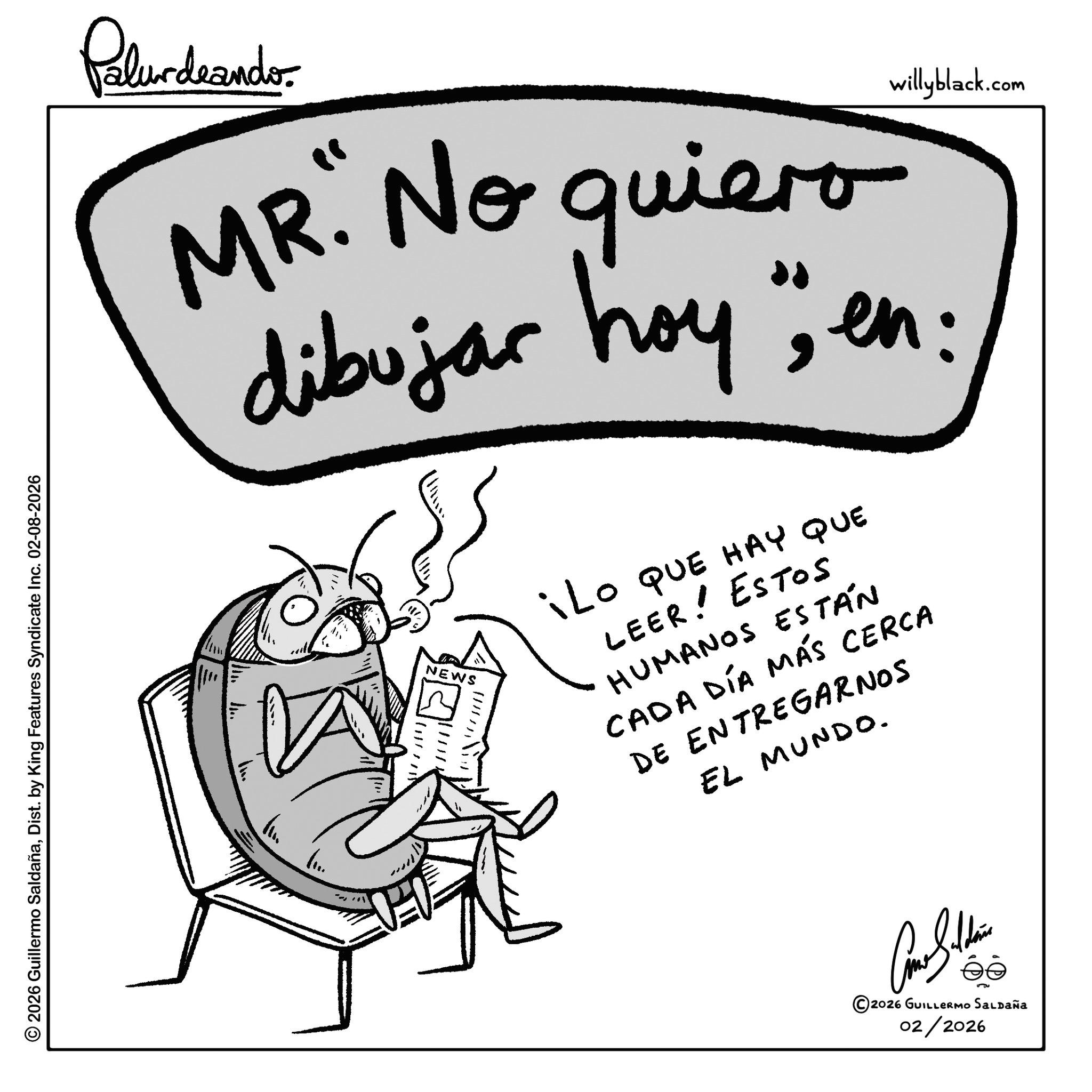 Child art OCR: © 2026 Guillermo SaldañaDist. by King Features Syndicate Inc. 02-08-2026 Palurdeando willyblack.com MR. No quiero dibujar hoy" en: NEWS iLO QUE HAY QUE LEER! Estos HUMANOS ESTÁN CADA DÍA MÁS CERCA DE ENTREGARNOS EL MUNDO. 2026 GUILLERMO SALDAÑa 02/2026 © 2026 Guillermo SaldañaDist . by King Features Syndicate Inc. 02-08-2026 Palurdeando willyblack.com MR . No quiero dibujar hoy " en : NEWS iLO QUE HAY QUE LEER ! Estos HUMANOS ESTÁN CADA DÍA MÁS CERCA DE ENTREGARNOS EL MUNDO . 2026 GUILLERMO SALDAÑa 02/2026
