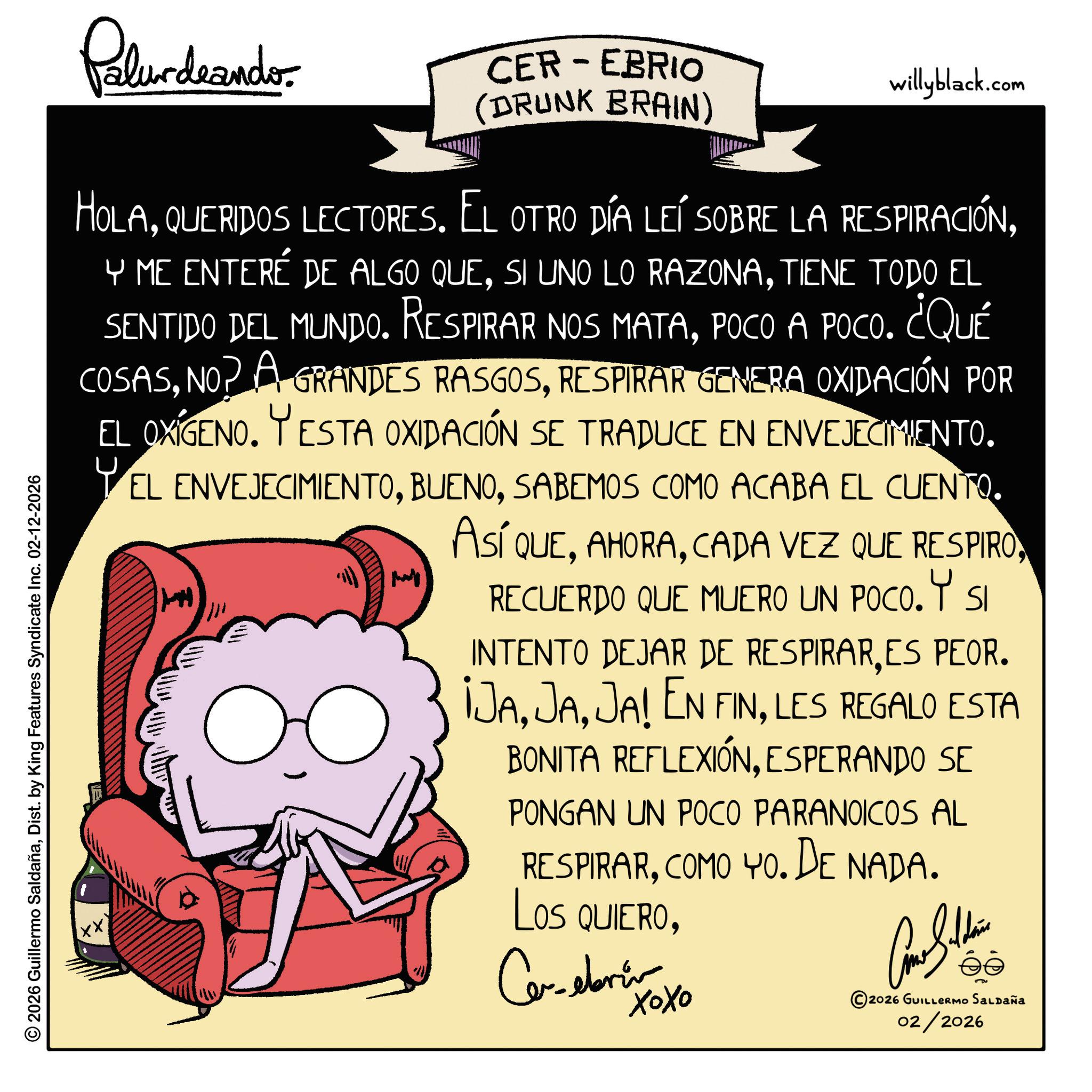 Graphic design OCR: Palurdeando CER-EBRIO (DRUNK BRAIN) willyblack.com HOLATIENE TODO EL SENTIDO DEL MUNDO. Respirar nos matapOCO A POCO. ¿QUÉ COSASRESPIRAR GENERA OXIDACIÓN POR EL OXIGENO. YESTA OXIDACIÓN SE TRADUCE EN ENVEJECIMIENTO. EL ENVEJECIMIENTOSABEMOS COMO ACABA EL CUENTO. ?? ASÍ QUERECUERDO QUE MUERO UN POCO. Y SI INTENTO DEJAR DE RESPIRARES PEOR. ¡JALES REGALO ESTA BONITA REFLEXIÓNESPERANDO SE PONGAN UN POCO PARANOICOS AL RESPIRARCOMO YO. DE NADA. Los QUIEROCe-ebrin ???? Con Suttin éé ©2026 GUILLERMO SALDAÑa 02/2026 © 2026 Guillermo SaldañaDist. by King Features Syndicate Inc. 02-12-2026 Palurdeando CER - EBRIO ( DRUNK BRAIN ) willyblack.com HOLAQUERIDOS LECTORES . EL OTRO DÍA LEÍ SOBRE LA RESPIRACIÓNY ME ENTERÉ DE ALGO QUESI UNO LO RAZONATIENE TODO EL SENTIDO DEL MUNDO . Respirar nos matapOCO A POCO . ¿ QUÉ COSASNO ? A GRANDES RASGOSRESPIRAR GENERA OXIDACIÓN POR EL OXIGENO . YESTA OXIDACIÓN SE TRADUCE EN ENVEJECIMIENTO . EL ENVEJECIMIENTOSABEMOS COMO ACABA EL CUENTO . ?? ASÍ QUECADA VEZ QUE RESPIRORECUERDO QUE MUERO UN POCO . Y SI INTENTO DEJAR DE RESPIRARES PEOR . ¡ JAJA ! EN FINLES REGALO ESTA BONITA REFLEXIÓNESPERANDO SE PONGAN UN POCO PARANOICOS AL RESPIRARCOMO YO . DE NADA . Los QUIEROCe - ebrin ???? Con Suttin éé © 2026 GUILLERMO SALDAÑa 02/2026 © 2026 Guillermo SaldañaDist . by King Features Syndicate Inc. 02-12-2026