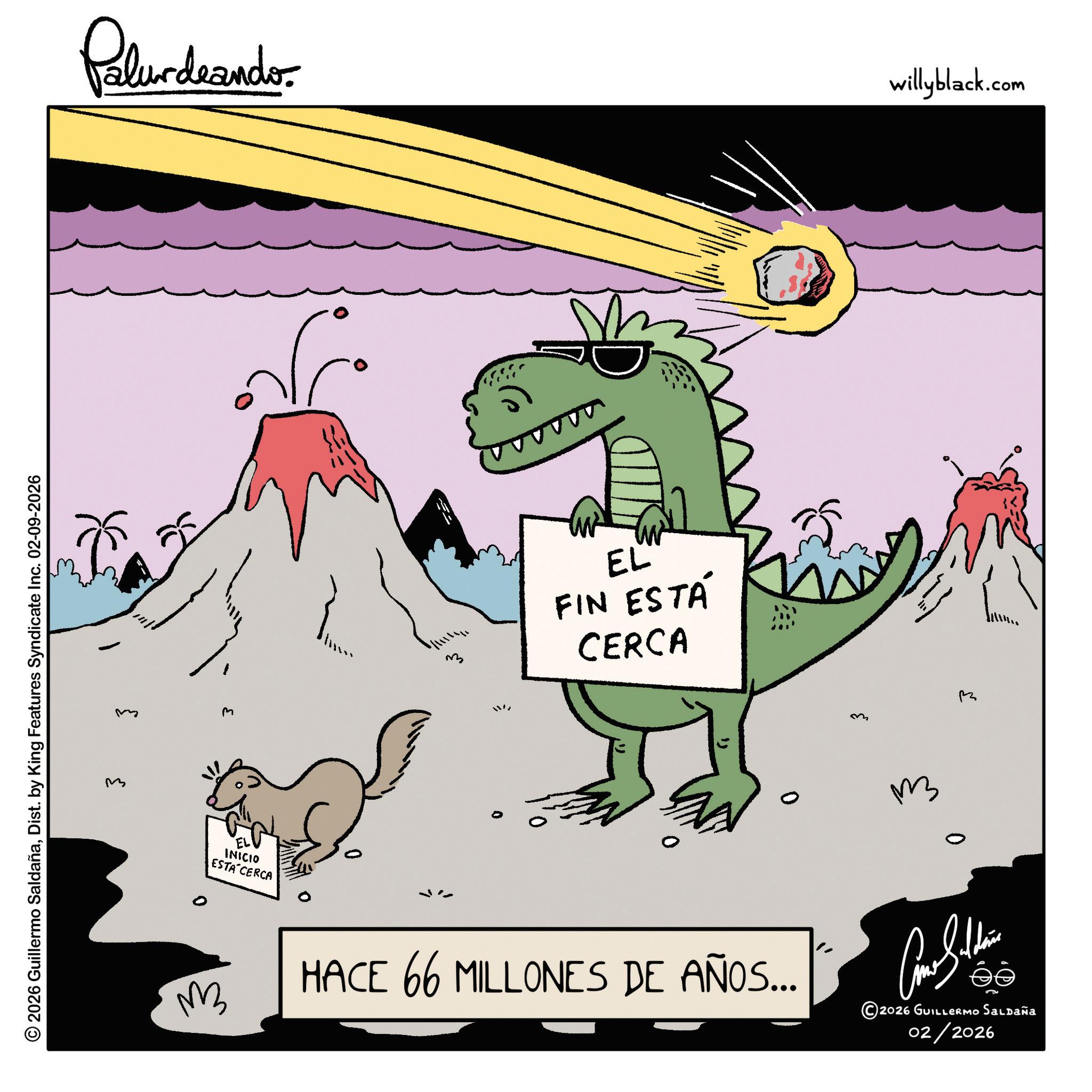 Clip art OCR: 3 © 2026 Guillermo SaldañaDist. by King Features Syndicate Inc. 02-09-2026 ? Palurdrandes ? M 33 W EL FIN ESTÁ CERCA 0 ?? ?? EL INICIO ESTA CERCA HACE 66 MILLONES DE AÑOS... Como Silden 2026 GUILLERMO Saldaña 02/2026 willyblack.com 3 © 2026 Guillermo SaldañaDist . by King Features Syndicate Inc. 02-09-2026 ? Palurdrandes ? M 33 W EL FIN ESTÁ CERCA 0 ?? ?? EL INICIO ESTA CERCA HACE 66 MILLONES DE AÑOS ... Como Silden 2026 GUILLERMO Saldaña 02/2026 willyblack.com