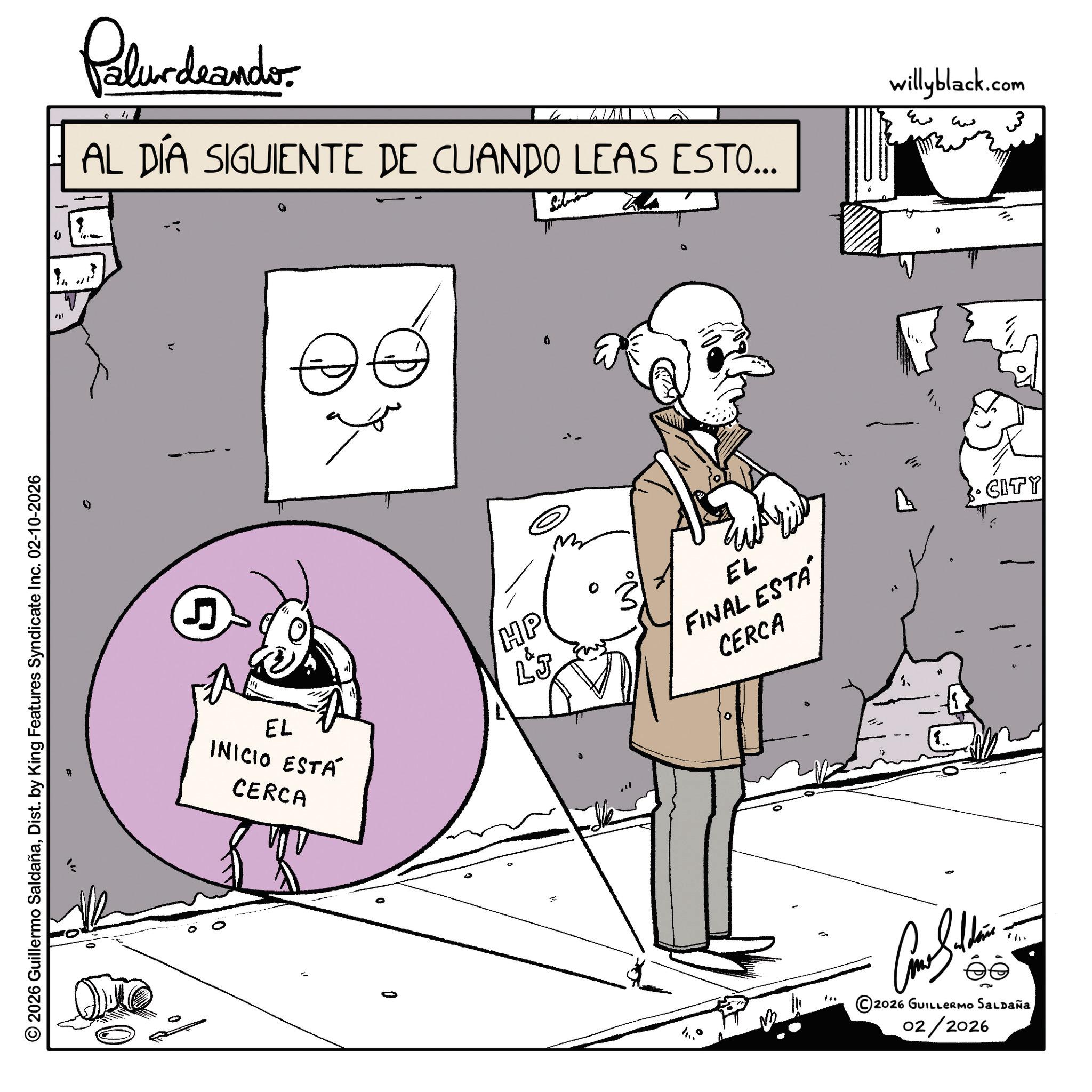 Comics OCR: Pelundrandor AL DÍA SIGUIENTE DE CUANDO LEAS ESTO... 201 © 2026 Guillermo SaldañaDist. by King Features Syndicate Inc. 02-10-2026 5 E EL INICIO ESTÁ CERCA 0 HP LJ EL FINAL ESTÁ CERCA 4 ? willyblack.com ?? 3 0 CITY ©2026 GUILLERMO SALDAÑA 02/2026 Pelundrandor AL DÍA SIGUIENTE DE CUANDO LEAS ESTO ... 201 © 2026 Guillermo SaldañaDist . by King Features Syndicate Inc. 02-10-2026 5 E EL INICIO ESTÁ CERCA 0 HP LJ EL FINAL ESTÁ CERCA 4 ? willyblack.com ?? 3 0 CITY © 2026 GUILLERMO SALDAÑA 02/2026