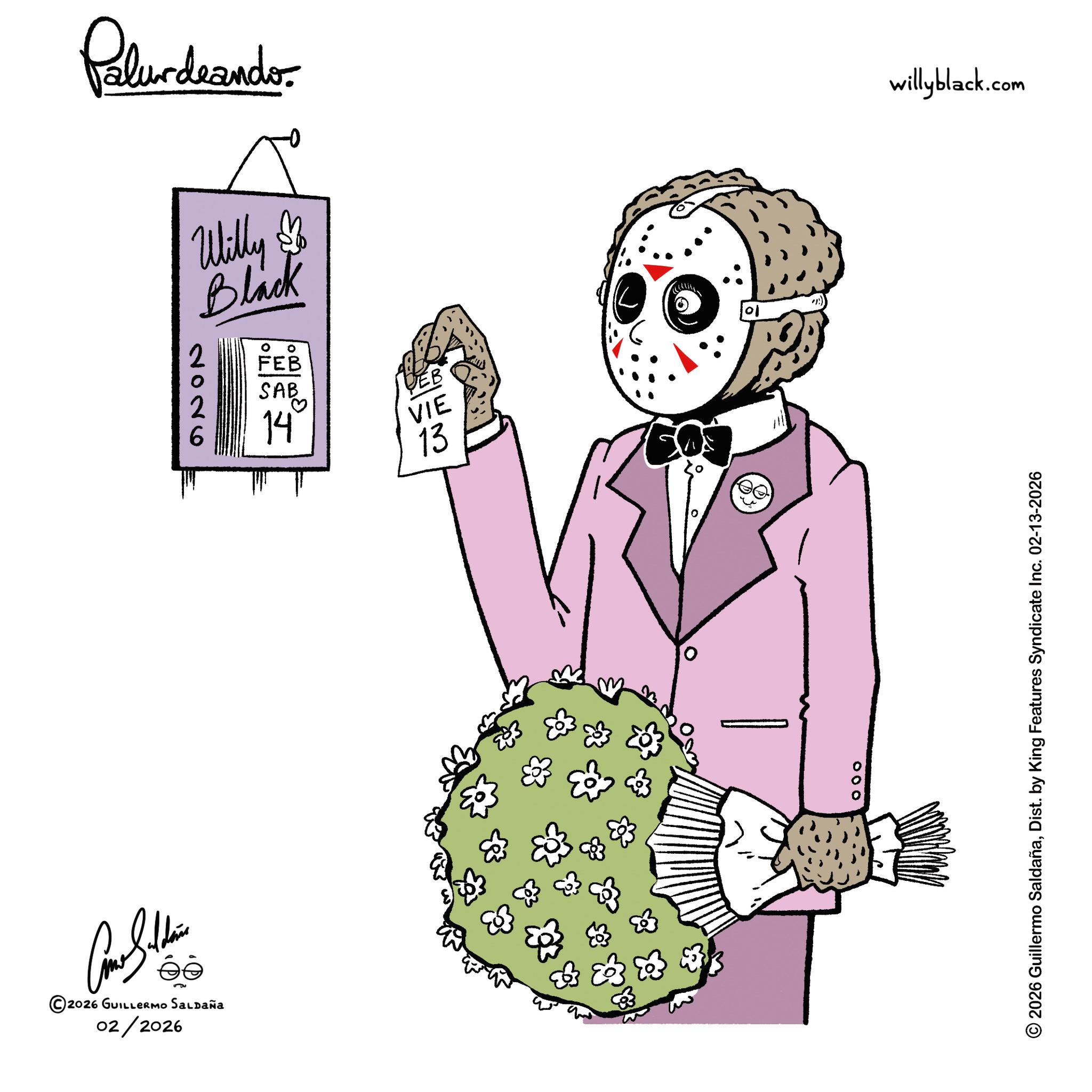 Fiction OCR: Palurdeando Willy $ Black 2026 ° ° FEB SAB SAB 14 VIE 13 Bl ©2026 GUILLERMO SALDAÑA 02/2026 13 83 & 10 willyblack.com 000 2026 Guillermo SaldañaDist. by King Features Syndicate Inc. 02-13-2026 Palurdeando Willy $ Black 2026 ° ° FEB SAB SAB 14 VIE 13 Bl © 2026 GUILLERMO SALDAÑA 02/2026 13 83 & 10 willyblack.com 000 2026 Guillermo SaldañaDist . by King Features Syndicate Inc. 02-13-2026