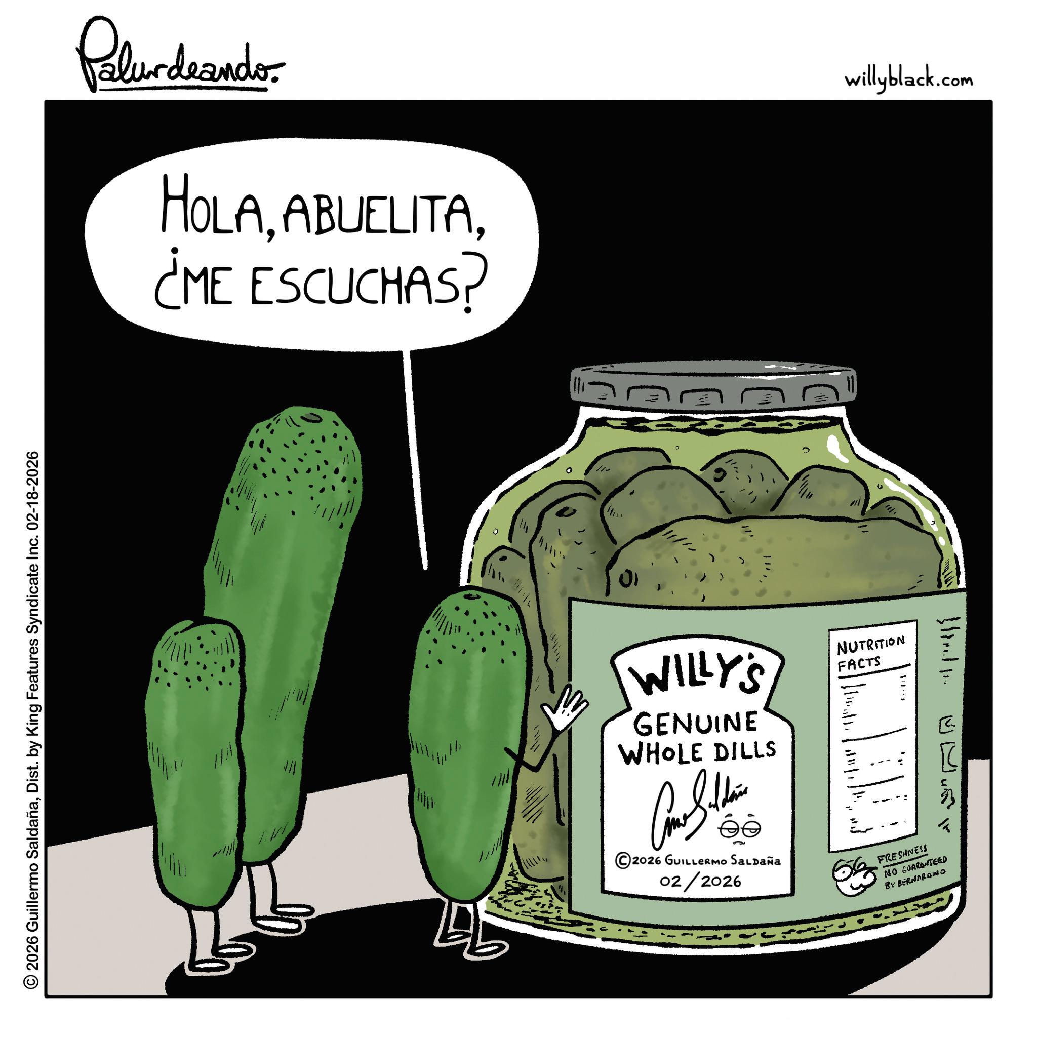 Fictional character OCR: © 2026 Guillermo SaldañaDist. by King Features Syndicate Inc. 02-18-2026 Palurdeando HOLA¿ME ESCUCHAS? 01 WILLY'S GENUINE WHOLE DILLS NUTRITION FACTS 5u ©2026 GUILLERMO SALDAÑa 02/2026 FRESHNESS NO GUARANTEED BY BERNARDINO ? willyblack.com © 2026 Guillermo SaldañaDist . by King Features Syndicate Inc. 02-18-2026 Palurdeando HOLA¿ ME ESCUCHAS ? 01 WILLY'S GENUINE WHOLE DILLS NUTRITION FACTS 5u © 2026 GUILLERMO SALDAÑa 02/2026 FRESHNESS NO GUARANTEED BY BERNARDINO ? willyblack.com