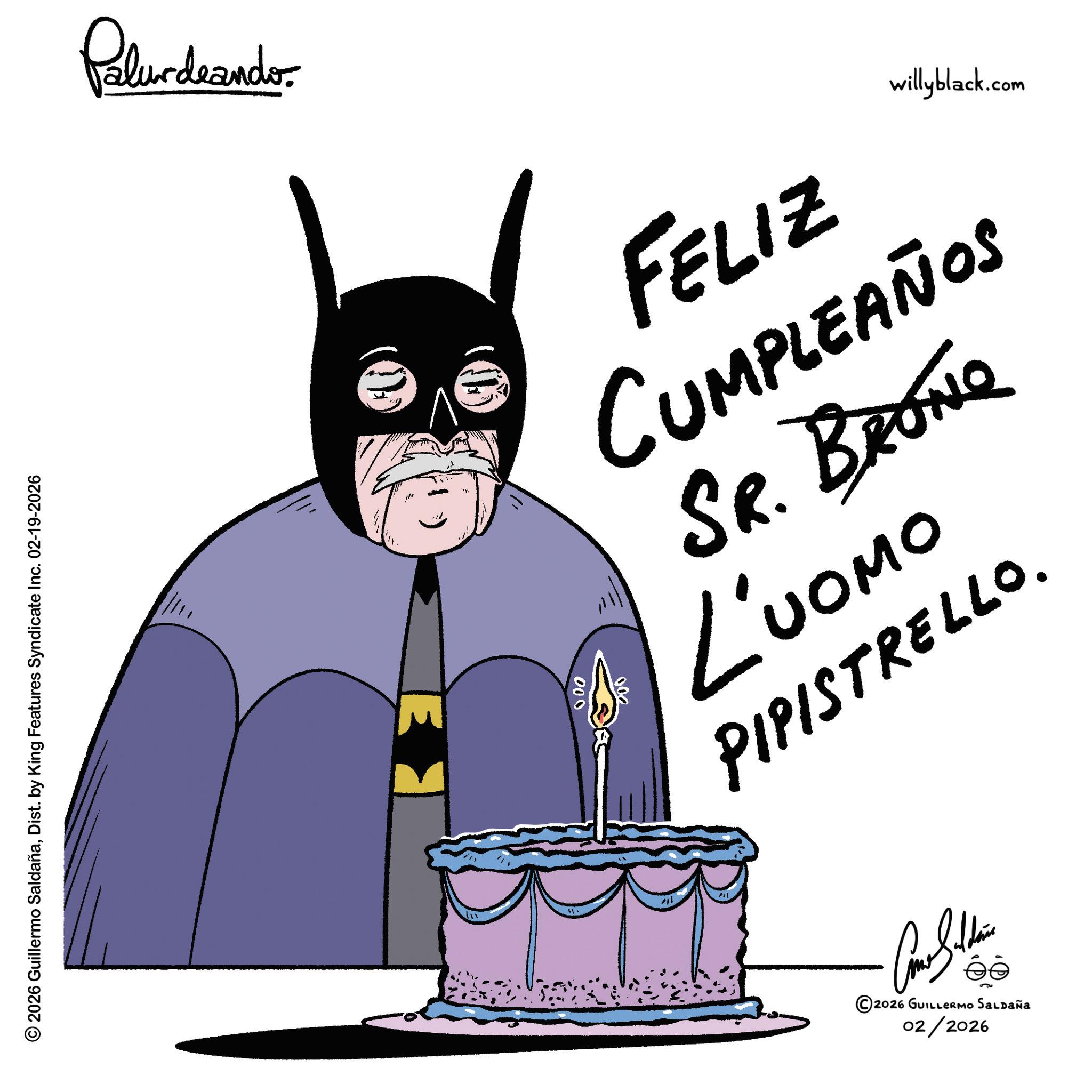 Hero OCR: © 2026 Guillermo SaldañaDist. by King Features Syndicate | Inc. 02-19-2026 Palurdnander. E 000 willyblack.com FELIZ CUMPLEAÑOS SR. BRONG owon 7 PIPISTRELLO. Come Silden ©2026 GUILLERMO SALDAÑA 02/2026 © 2026 Guillermo SaldañaDist . by King Features Syndicate | Inc. 02-19-2026 Palurdnander . E 000 willyblack.com FELIZ CUMPLEAÑOS SR . BRONG owon 7 PIPISTRELLO . Come Silden © 2026 GUILLERMO SALDAÑA 02/2026