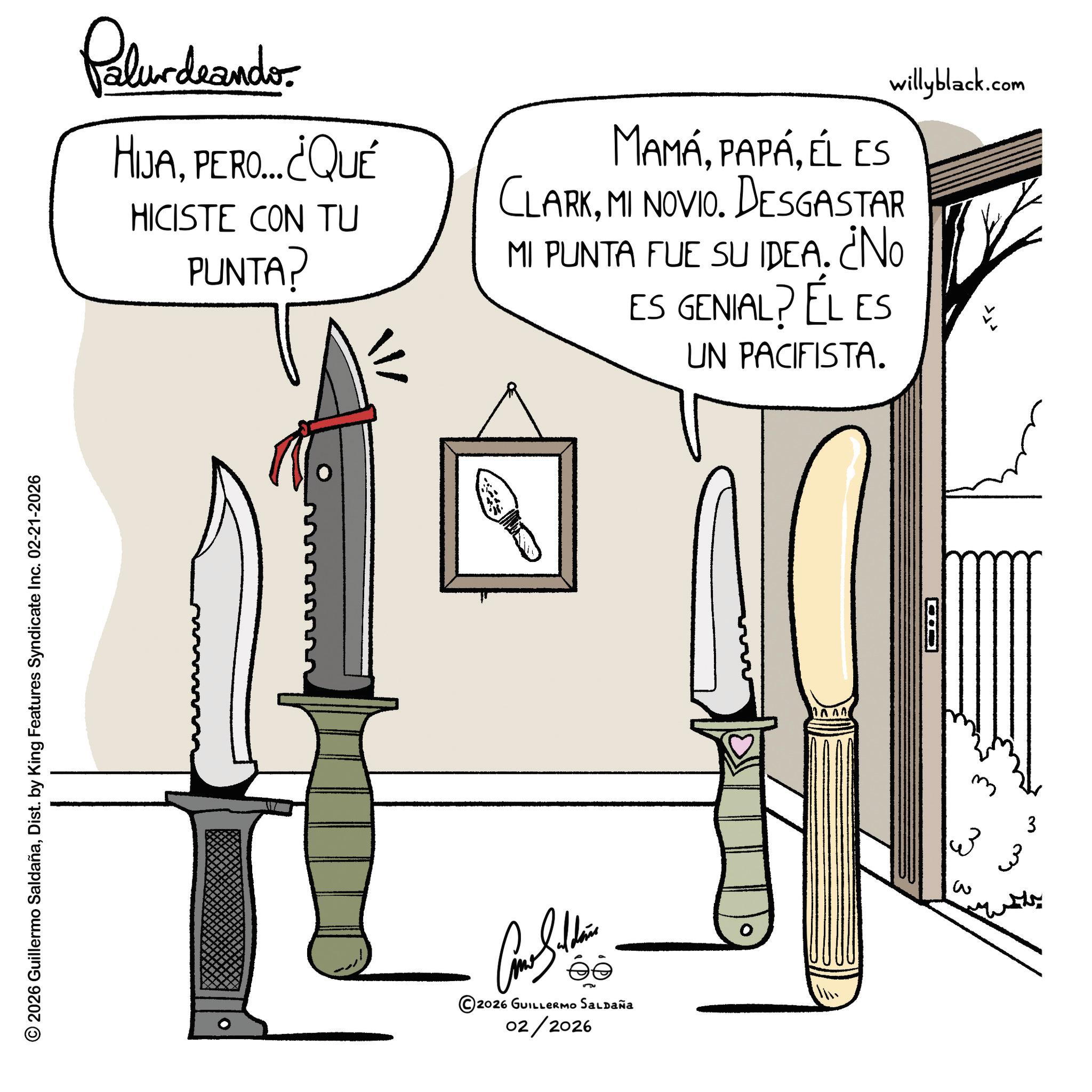 Line art OCR: Palurdrander. HIJAPERO... ¿¿QUÉ HICISTE CON TU PUNTA? MAMÁÉL ES CLARKMI NOVIO. DESGASTAR MI PUNTA FUE SU IDEA. ¿NO ES GENIAL? ÉL ES UN PACIFISTA. willyblack.com © 2026 Guillermo SaldañaDist. by King Features Syndicate Inc. 02-21-2026 ©2026 GUILLERMO SALDAÑA 02/2026 ?? 3 3 3 3 Palurdrander . HIJAPERO ... ¿ ¿ QUÉ HICISTE CON TU PUNTA ? MAMÁÉL ES CLARKMI NOVIO . DESGASTAR MI PUNTA FUE SU IDEA . ¿ NO ES GENIAL ? ÉL ES UN PACIFISTA . willyblack.com © 2026 Guillermo SaldañaDist . by King Features Syndicate Inc. 02-21-2026 © 2026 GUILLERMO SALDAÑA 02/2026 ?? 3 3 3 3