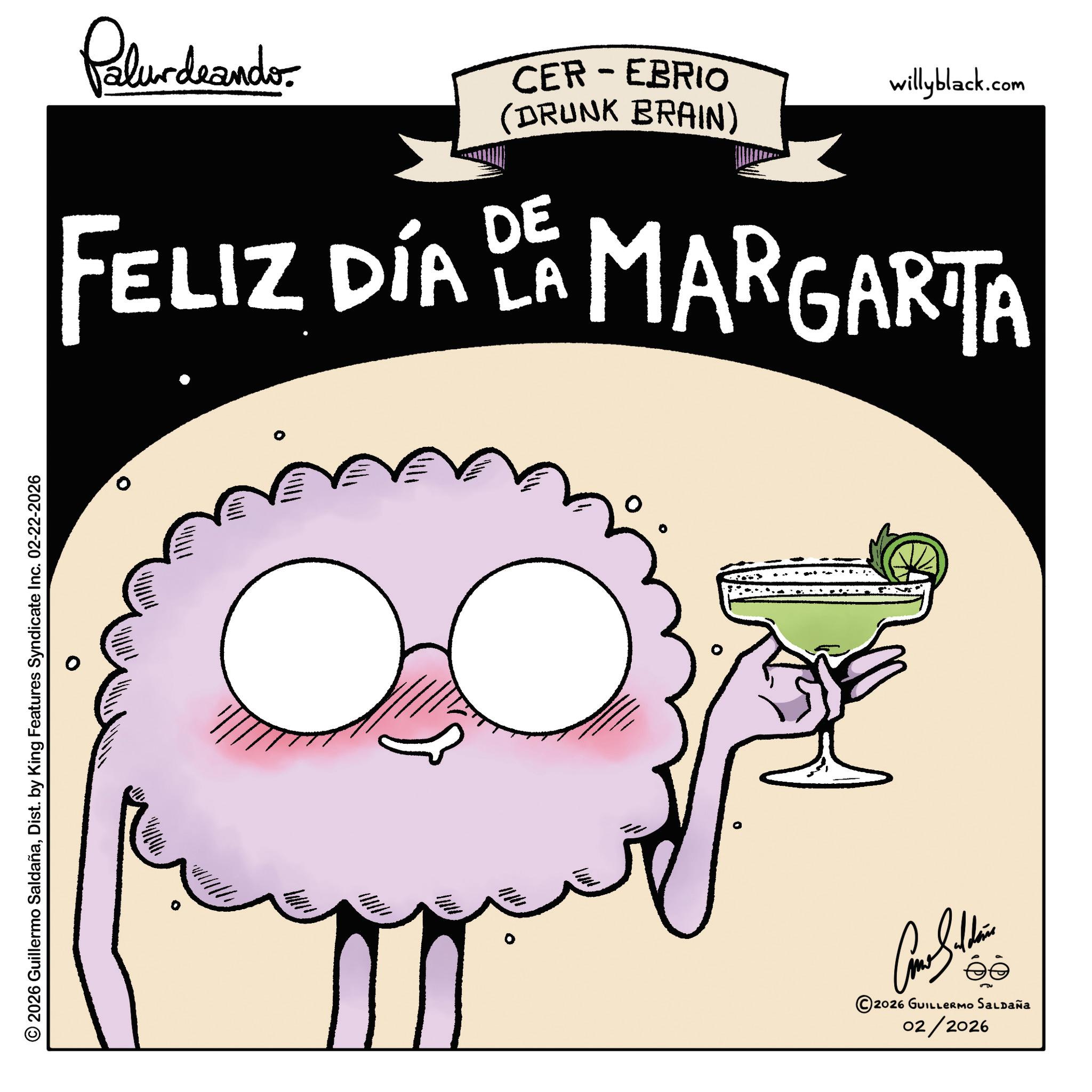 Graphic design OCR: © 2026 Guillermo SaldañaDist. by King Features Syndicate Inc. 02-22-2026 Palurdeando CER-EBRIO (DRUNK BRAIN) willyblack.com FELIZ DÍA DE MARGARITA LA 0 © 2026 GUILLERMO SALDAÑA 02/2026 © 2026 Guillermo SaldañaDist . by King Features Syndicate Inc. 02-22-2026 Palurdeando CER - EBRIO ( DRUNK BRAIN ) willyblack.com FELIZ DÍA DE MARGARITA LA 0 © 2026 GUILLERMO SALDAÑA 02/2026