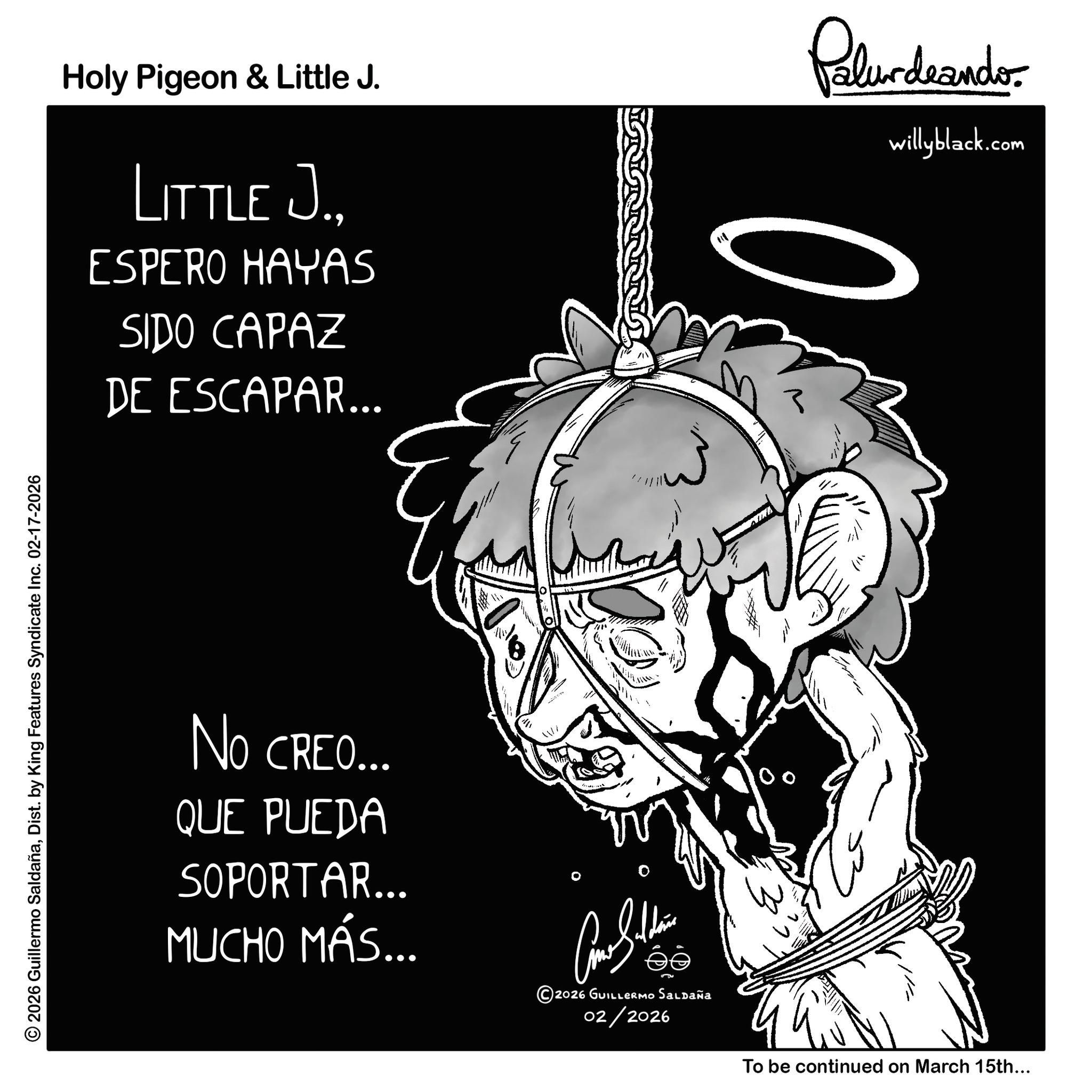 Animation OCR: © 2026 Guillermo SaldañaDist. by King Features Syndicate Inc. 02-17-2026 Holy Pigeon & Little J. LITTLE J.ESPERO HAYAS SIDO CAPAZ DE ESCAPAR... Palurdeando 3 willyblack.com NO CREO... QUE PUEDA SOPORTAR... MUCHO MÁS... ?????? 2026 GUILLERMO Saldaña 02/2026 To be continued on March 15th... © 2026 Guillermo SaldañaDist . by King Features Syndicate Inc. 02-17-2026 Holy Pigeon & Little J. LITTLE J.ESPERO HAYAS SIDO CAPAZ DE ESCAPAR ... Palurdeando 3 willyblack.com NO CREO ... QUE PUEDA SOPORTAR ... MUCHO MÁS ... ?????? 2026 GUILLERMO Saldaña 02/2026 To be continued on March 15th ...