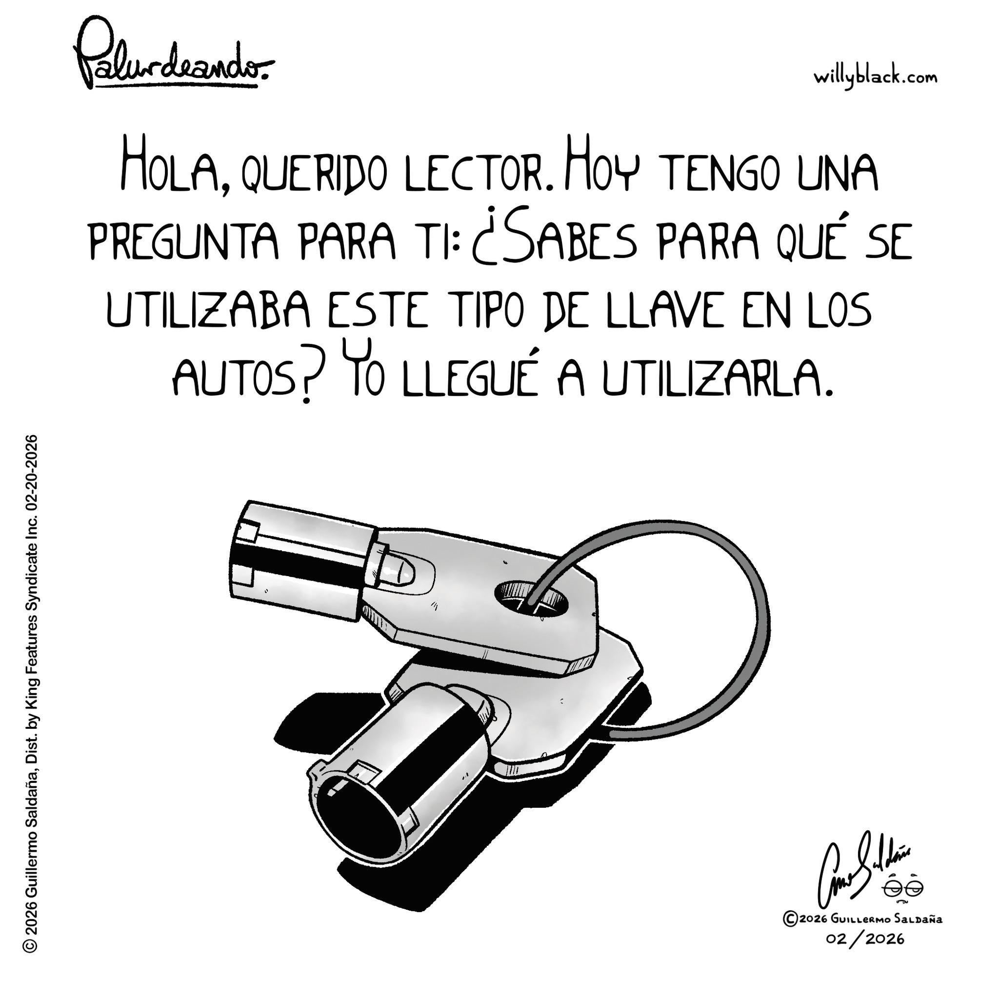 Line art OCR: © 2026 Guillermo SaldañaDist. by King Features Syndicate Inc. 02-20-2026 Palurdeando willyblack.com HOLAQUERIDO LECTOR. HOY TENGO UNA PREGUNTA PARA TI: ¿SABES PARA QUÉ SE UTILIZABA ESTE TIPO DE LLAVE EN LOS AUTOS? YO LLEGUÉ A UTILIZARLA. M ©2026 GUILLERMO SALDAÑA 02/2026 © 2026 Guillermo SaldañaDist . by King Features Syndicate Inc. 02-20-2026 Palurdeando willyblack.com HOLAQUERIDO LECTOR . HOY TENGO UNA PREGUNTA PARA TI : ¿ SABES PARA QUÉ SE UTILIZABA ESTE TIPO DE LLAVE EN LOS AUTOS ? YO LLEGUÉ A UTILIZARLA . M © 2026 GUILLERMO SALDAÑA 02/2026