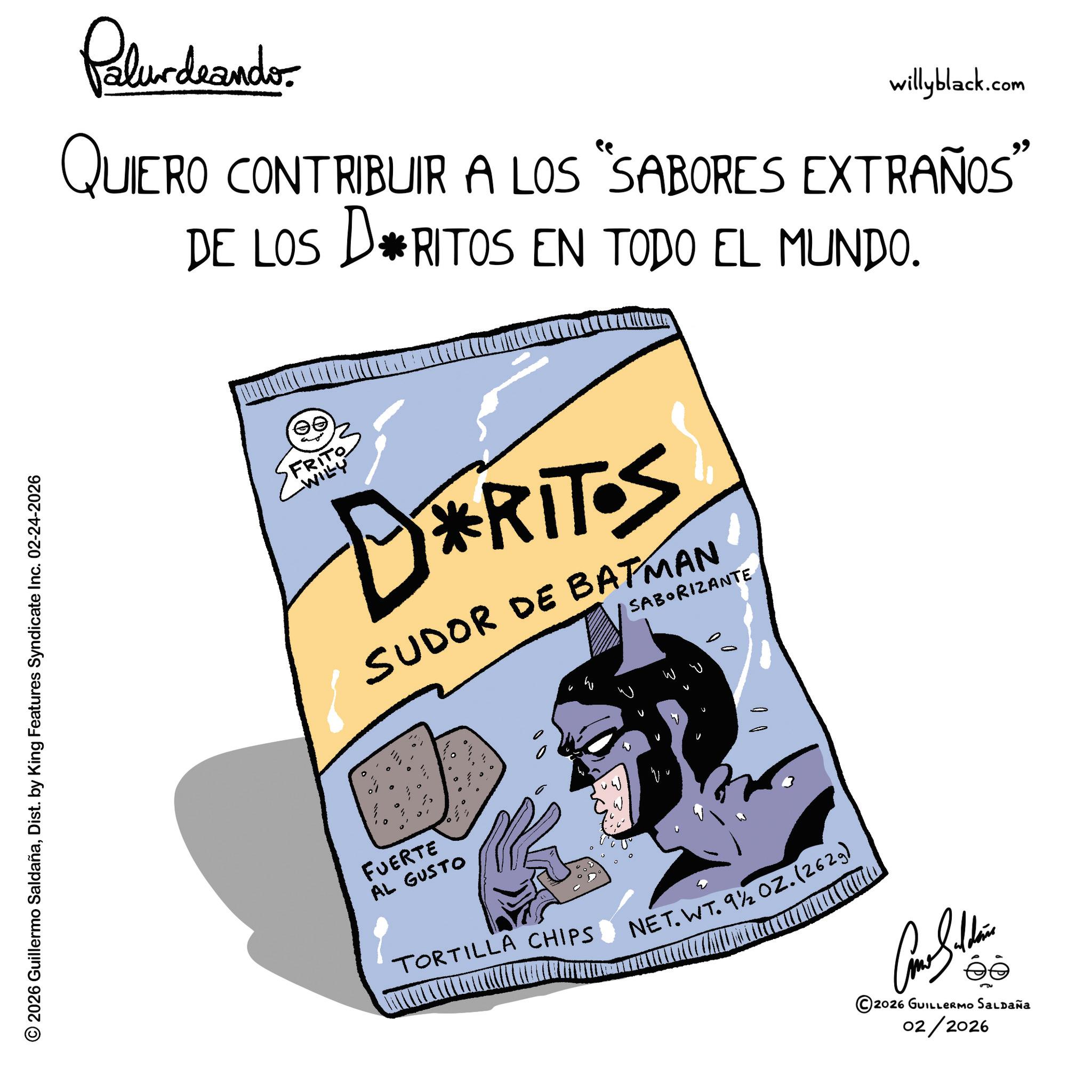 Animated cartoon OCR: © 2026 Guillermo SaldañaDist. by King Features Syndicate Inc. 02-24-2026 Polurdnando willyblack.com QUIERO CONTRIBUIR A LOS "SABORES EXTRAÑOS” DE LOS D*RITOS EN TODO EL MUNDO. T? FRITO -WILY DERITOS SUDOR DE BATMAN SABORIZANTE FUERTE AL GUSTO TORTILLA CHIPS NET.WT. 9½ OZ. (2629) Como Silden ©2026 GUILLERMO SALDAÑA 02/2026 © 2026 Guillermo SaldañaDist . by King Features Syndicate Inc. 02-24-2026 Polurdnando willyblack.com QUIERO CONTRIBUIR A LOS " SABORES EXTRAÑOS ” DE LOS D * RITOS EN TODO EL MUNDO . T? FRITO -WILY DERITOS SUDOR DE BATMAN SABORIZANTE FUERTE AL GUSTO TORTILLA CHIPS NET.WT. 9½ OZ . ( 2629 ) Como Silden © 2026 GUILLERMO SALDAÑA 02/2026