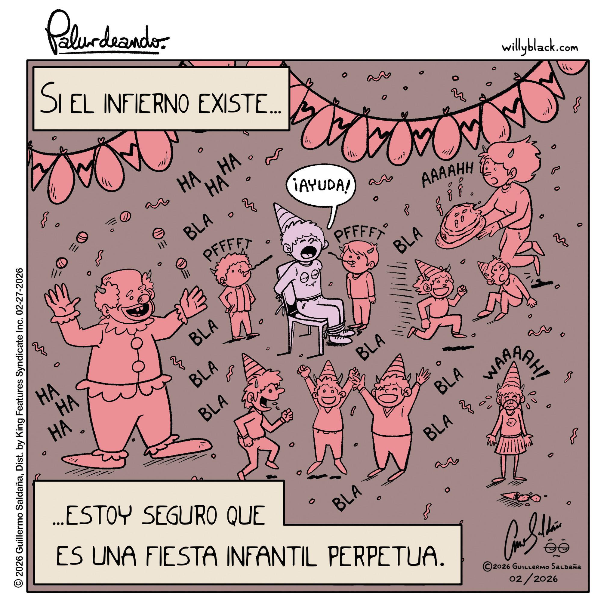 Text OCR: 0 2026 Guillermo SaldañaDist. by King Features Syndicate Inc. 02-27-2026 e Pelundrando SI EL INFIERNO EXISTE.... 111 0 HA...HA 'HA' BLA PFFFFT ¡AYUDA!) an PFFFFY HA HA HA 3 BLA BLA BLA BLA BLA 0 8 BLA BLA BLA WAR ...ESTOY SEGURO QUE ES UNA FIESTA INFANTIL PERPETUA. 2026 GUILLERMO SALDAÑA 02/2026 AAAAHH 33 AAH! M ??? willyblack.com 0 2026 Guillermo SaldañaDist . by King Features Syndicate Inc. 02-27-2026 e Pelundrando SI EL INFIERNO EXISTE .... 111 0 HA ... HA ' HA ' BLA PFFFFT ¡ AYUDA ! ) an PFFFFY HA HA HA 3 BLA BLA BLA BLA BLA 0 8 BLA BLA BLA WAR ... ESTOY SEGURO QUE ES UNA FIESTA INFANTIL PERPETUA . 2026 GUILLERMO SALDAÑA 02/2026 AAAAHH 33 AAH ! M ??? willyblack.com