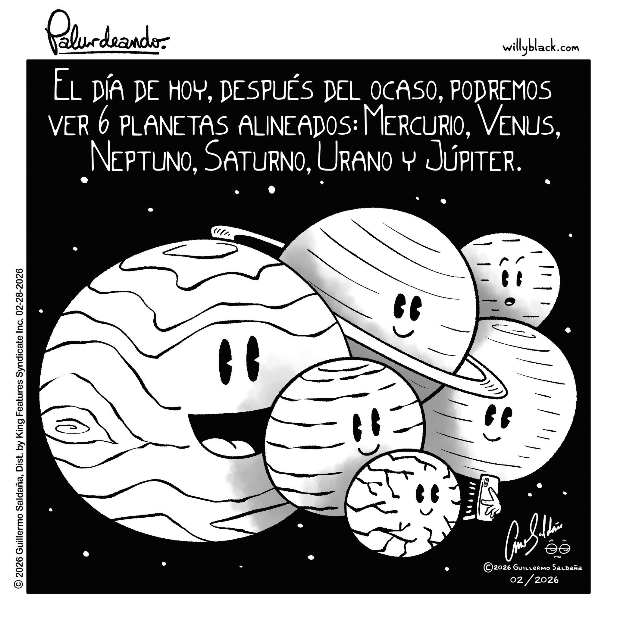 Astronomy OCR: © 2026 Guillermo SaldañaDist. by King Features Syndicate Inc. 02-28-2026 Palurdrando willyblack.com EL DÍA DE HOY. DESPUÉS DEL OCASOPODREMOS VER 6 PLANETAS ALINEADOS: MERCURIOURANO Y JÚPITER. " " Júpiter. " ???????? 2026 GUILLERMO Saldaña 02/2026 © 2026 Guillermo SaldañaDist . by King Features Syndicate Inc. 02-28-2026 Palurdrando willyblack.com EL DÍA DE HOY . DESPUÉS DEL OCASOPODREMOS VER 6 PLANETAS ALINEADOS : MERCURIOURANO Y JÚPITER . " " Júpiter . " ???????? 2026 GUILLERMO Saldaña 02/2026