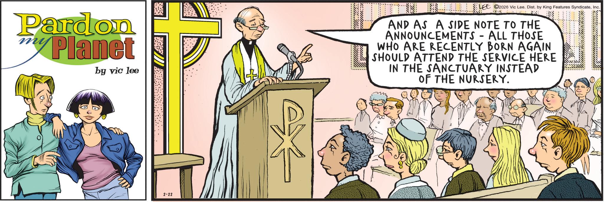 Animated cartoon OCR: Pardon Planet my by vic lee LEE ©2026 Vic Lee. Dist. by King Features SyndicateInc. AND AS A SIDE NOTE TO THE ANNOUNCEMENTS - ALL THOSE WHO ARE RECENTLY BORN AGAIN SHOULD ATTEND THE SERVICE HERE IN THE SANCTUARY INSTEAD OF THE NURSERY. 2-22 Pardon Planet my by vic lee LEE © 2026 Vic Lee . Dist . by King Features SyndicateInc. AND AS A SIDE NOTE TO THE ANNOUNCEMENTS - ALL THOSE WHO ARE RECENTLY BORN AGAIN SHOULD ATTEND THE SERVICE HERE IN THE SANCTUARY INSTEAD OF THE NURSERY . 2-22