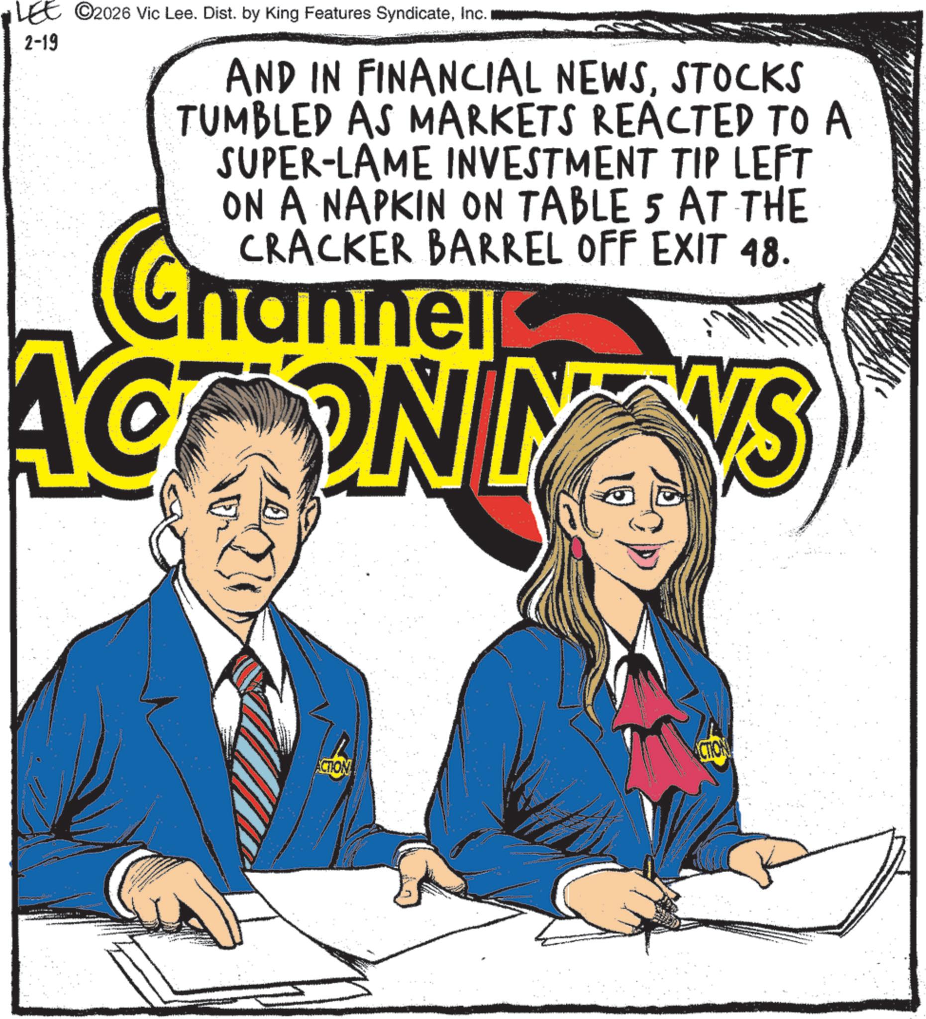 Graphic design OCR: LEE ©2026 Vic Lee. Dist. by King Features SyndicateInc. 2-19 AND IN FINANCIAL NEWSSTOCKS TUMBLED AS MARKETS REACTED TO A SUPER-LAME INVESTMENT TIP LEFT ON A NAPKIN ON TABLE 5 AT THE CRACKER BARREL OFF EXIT 48. hannel ACT ON NVS ACTION ACTION LEE © 2026 Vic Lee . Dist . by King Features SyndicateInc. 2-19 AND IN FINANCIAL NEWSSTOCKS TUMBLED AS MARKETS REACTED TO A SUPER - LAME INVESTMENT TIP LEFT ON A NAPKIN ON TABLE 5 AT THE CRACKER BARREL OFF EXIT 48 . hannel ACT ON NVS ACTION ACTION
