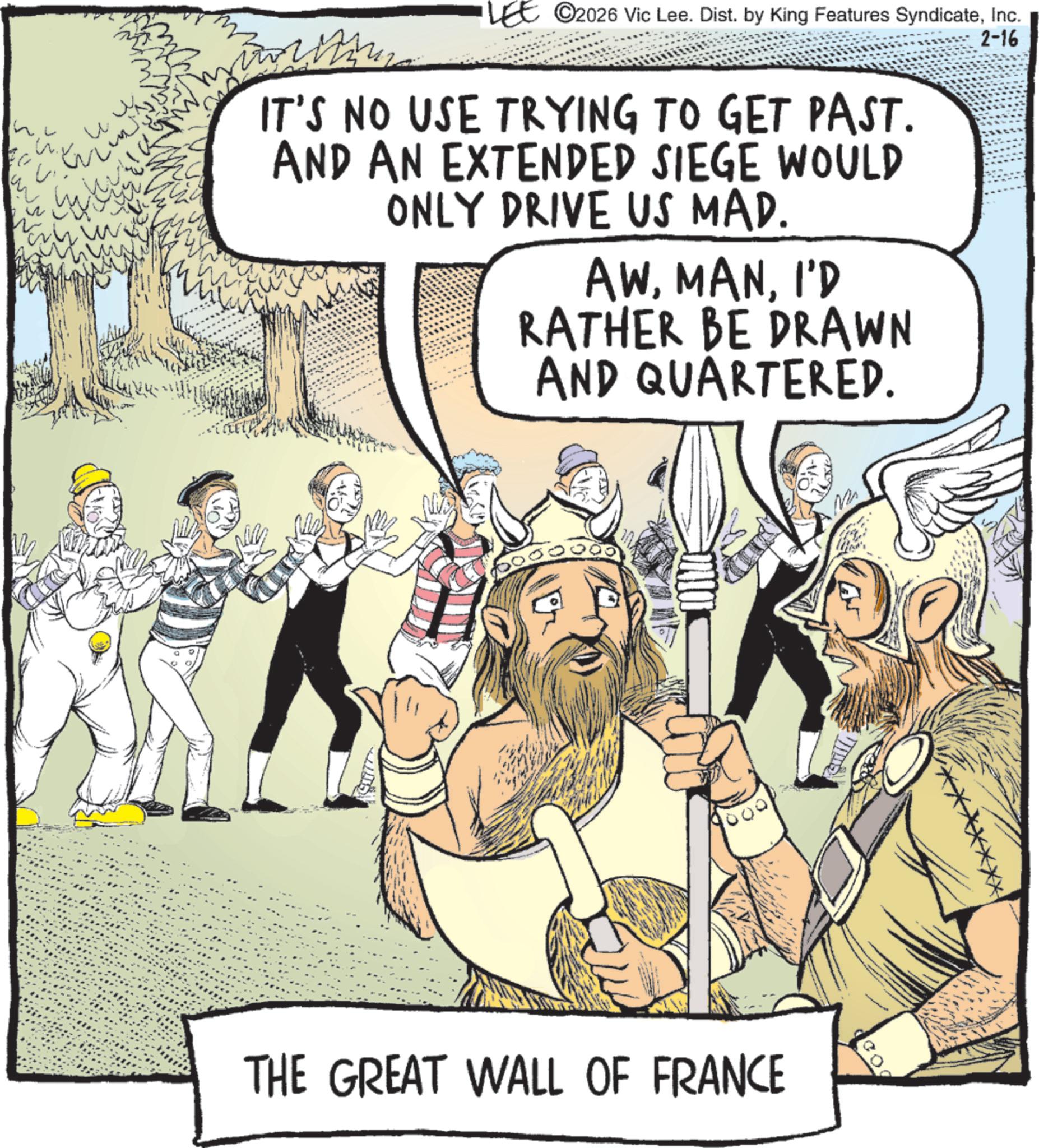 Comic book OCR: h W ??? ? LEE ©2026 Vic Lee. Dist. by King Features SyndicateInc. IT'S NO USE TRYING TO GET PAST. AND AN EXTENDED SIEGE WOULD ONLY DRIVE US MAD. AWI'D RATHER BE DRAWN AND QUARTERED. 2-16 THE GREAT WALL OF FRANCE h W ??? ? LEE © 2026 Vic Lee . Dist . by King Features SyndicateInc. IT'S NO USE TRYING TO GET PAST . AND AN EXTENDED SIEGE WOULD ONLY DRIVE US MAD . AWI'D RATHER BE DRAWN AND QUARTERED . 2-16 THE GREAT WALL OF FRANCE