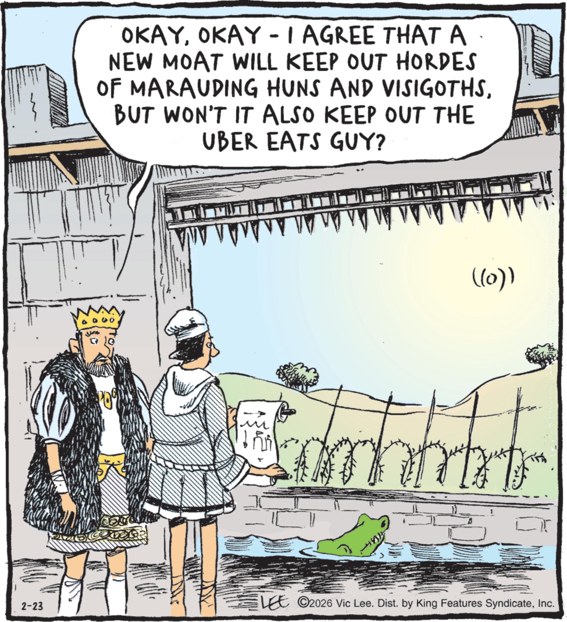Photo caption OCR: OKAYOKAY - I AGREE THAT A NEW MOAT WILL KEEP OUT HORDES OF MARAUDING HUNS AND VISIGOTHSBUT WON'T IT ALSO KEEP OUT THE UBER EATS GUY? ((0)) 2-23 LEE 2026 Vic Lee. Dist. by King Features SyndicateInc. OKAYOKAY - I AGREE THAT A NEW MOAT WILL KEEP OUT HORDES OF MARAUDING HUNS AND VISIGOTHSBUT WON'T IT ALSO KEEP OUT THE UBER EATS GUY ? ( ( 0 ) ) 2-23 LEE 2026 Vic Lee . Dist . by King Features Syndicate
