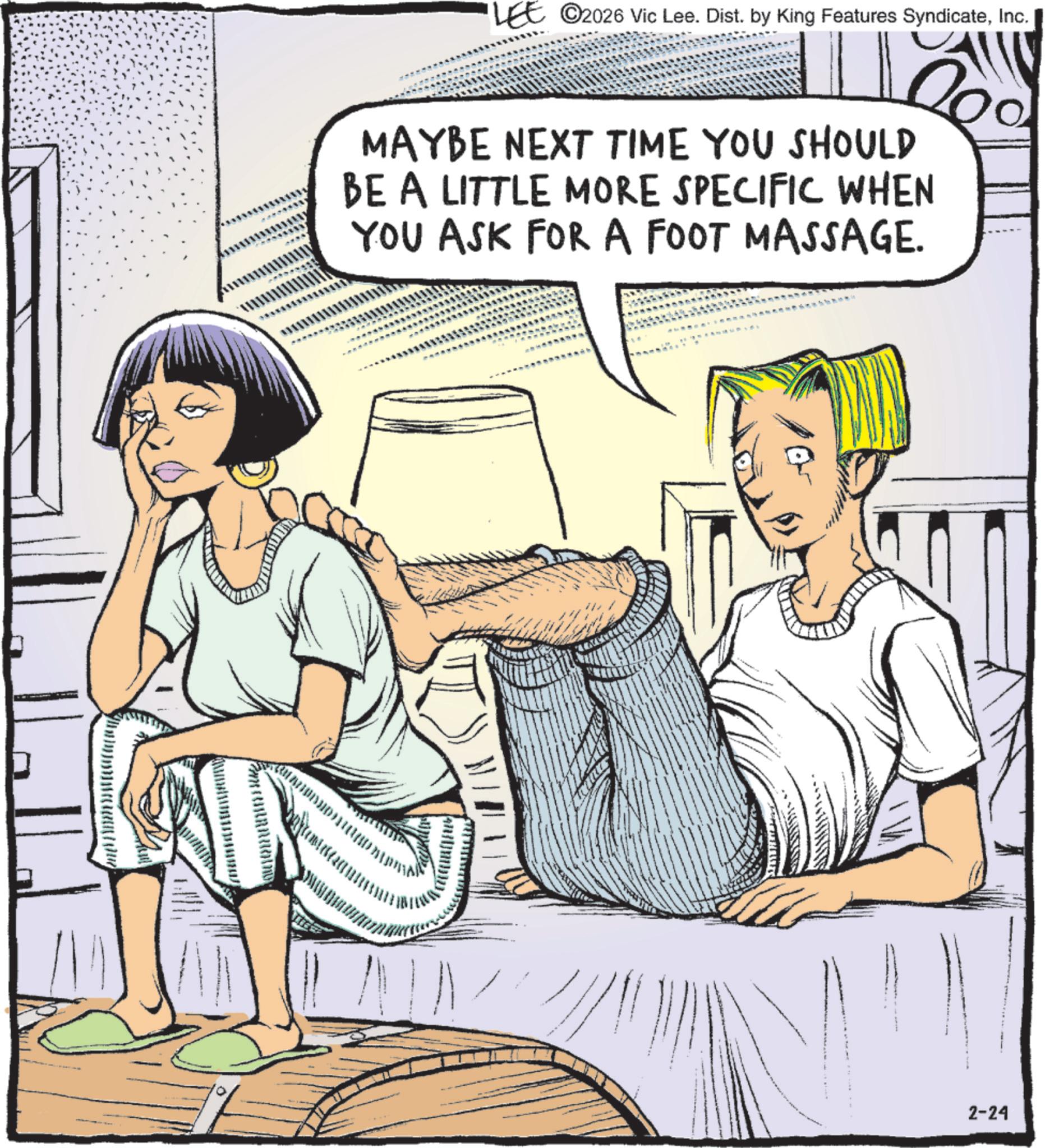 Comic book OCR: LEE 2026 Vic Lee. Dist. by King Features SyndicateInc. MAYBE NEXT TIME YOU SHOULD BE A LITTLE MORE SPECIFIC WHEN YOU ASK FOR A FOOT MASSAGE. 2-24 LEE 2026 Vic Lee . Dist . by King Features SyndicateInc. MAYBE NEXT TIME YOU SHOULD BE A LITTLE MORE SPECIFIC WHEN YOU ASK FOR A FOOT MASSAGE . 2-24