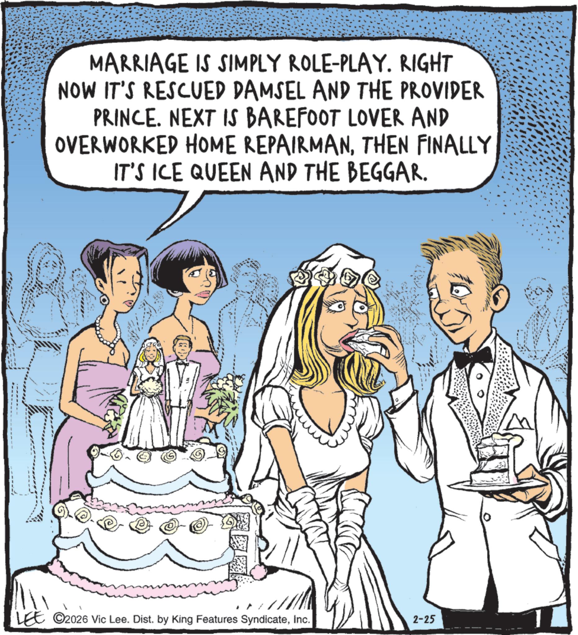 Photo caption OCR: MARRIAGE IS SIMPLY ROLE-PLAY. RIGHT NOW IT'S RESCUED DAMSEL AND THE PROVIDER PRINCE. NEXT IS BAREFOOT LOVER AND OVERWORKED HOME REPAIRMANTHEN FINALLY IT'S ICE QUEEN AND THE BEGGAR. LEE 2026 Vic Lee. Dist. by King Features SyndicateInc. 2-25 MARRIAGE IS SIMPLY ROLE - PLAY . RIGHT NOW IT'S RESCUED DAMSEL AND THE PROVIDER PRINCE . NEXT IS BAREFOOT LOVER AND OVERWORKED HOME REPAIRMANTHEN FINALLY IT'S ICE QUEEN AND THE BEGGAR . LEE 2026 Vic Lee . Dist . by King Features SyndicateInc. 2-25