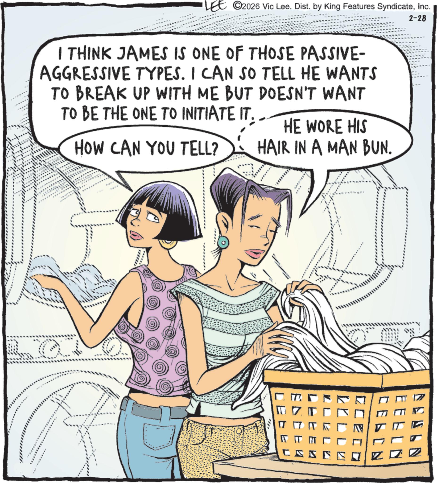 Graphics OCR: ©2026 Vic Lee. Dist. by King Features SyndicateInc. 2-28 I THINK JAMES IS ONE OF THOSE PASSIVE- AGGRESSIVE TYPES. I CAN SO TELL HE WANTS TO BREAK UP WITH ME BUT DOESN'T WANT TO BE THE ONE TO INITIATE IT. HOW CAN YOU TELL? HE WORE HIS HAIR IN A MAN BUN. ? ?? 5 © 2026 Vic Lee . Dist . by King Features SyndicateInc. 2-28 I THINK JAMES IS ONE OF THOSE PASSIVE- AGGRESSIVE TYPES . I CAN SO TELL HE WANTS TO BREAK UP WITH ME BUT DOESN'T WANT TO BE THE ONE TO INITIATE IT . HOW CAN YOU TELL ? HE WORE HIS HAIR IN A MAN BUN . ? ?? 5