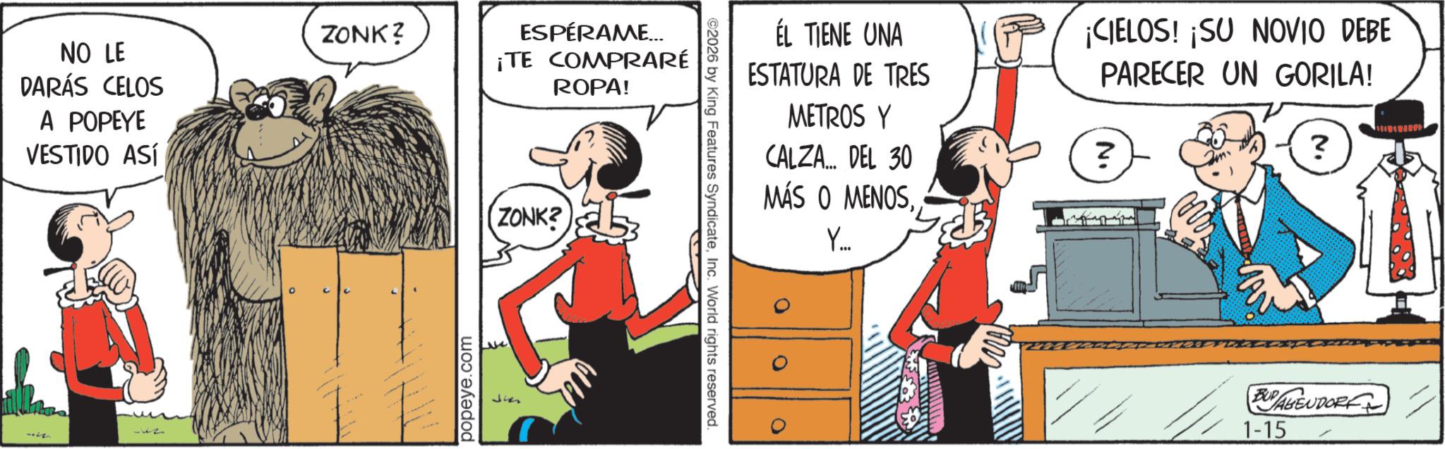 Comic book OCR: NO LE DARÁS CELOS A POPEYE VESTIDO ASÍ ZONK? popeye.com ESPÉRAME... ¡TE COMPRARÉ ROPA! (ZONK? 53 ©2026 by King Features SyndicateInc. World rights reserved. ÉL TIENE UNA ESTATURA DE TRES METROS Y CALZA... DEL 30 MÁS O MENOSY... ¡CIELOS! ¡SU NOVIO DEBE PARECER UN GORILA! ? ? BUY ABENDORF 1-15 NO LE DARÁS CELOS A POPEYE VESTIDO ASÍ ZONK ? popeye.com ESPÉRAME ... ¡ TE COMPRARÉ ROPA ! ( ZONK ? 53 © 2026 by King Features SyndicateInc. World rights reserved . ÉL TIENE UNA ESTATURA DE TRES METROS Y CALZA ... DEL 30 MÁS O MENOSY ... ¡ CIELOS ! ¡ SU NOVIO DEBE PARECER UN GORILA ! ? ? BUY ABENDORF 1-15