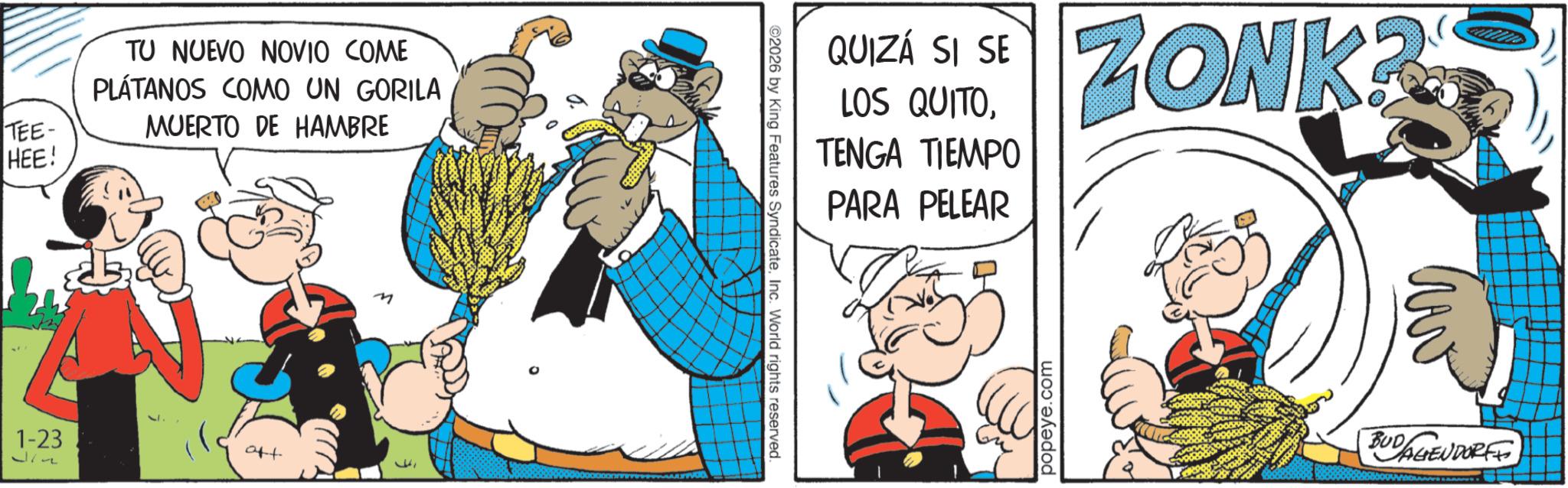 Publication OCR: TEE- HEE! TU NUEVO NOVIO COME PLÁTANOS COMO UN GORILA MUERTO DE HAMBRE 1-23 att 217 M 2026 by King Features SyndicateInc. World rights reserved. QUIZÁ SI SE LOS QUITOTENGA TIEMPO PARA PELEAR popeye.com ZONK? BUDALIEUDORFF TEE- HEE ! TU NUEVO NOVIO COME PLÁTANOS COMO UN GORILA MUERTO DE HAMBRE 1-23 att 217 M 2026 by King Features SyndicateInc. World rights reserved . QUIZÁ SI SE LOS QUITOTENGA TIEMPO PARA PELEAR popeye.com ZONK ? BUDALIEUDORFF
