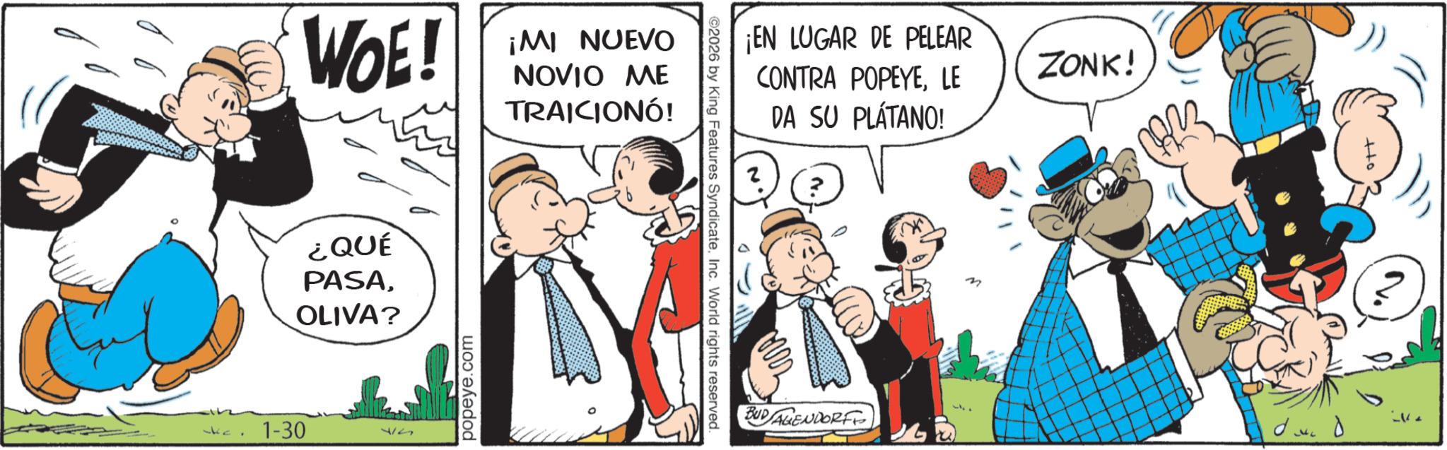 Publication OCR: 1-30 WOE! ¿QUÉ PASAOLIVA? 17 popeye.com ¡MI NUEVO NOVIO ME TRAICIONÓ! ©2026 by King Features SyndicateInc. World rights reserved. ¡EN LUGAR DE PELEAR CONTRA POPEYELE DA SU PLÁTANO! BUDAGENDORF M ZONK! CARR 1-30 WOE ! ¿ QUÉ PASAOLIVA ? 17 popeye.com ¡ MI NUEVO NOVIO ME TRAICIONÓ ! © 2026 by King Features SyndicateInc. World rights reserved . ¡ EN LUGAR DE PELEAR CONTRA POPEYELE DA SU PLÁTANO ! BUDAGENDORF M ZONK ! CARR