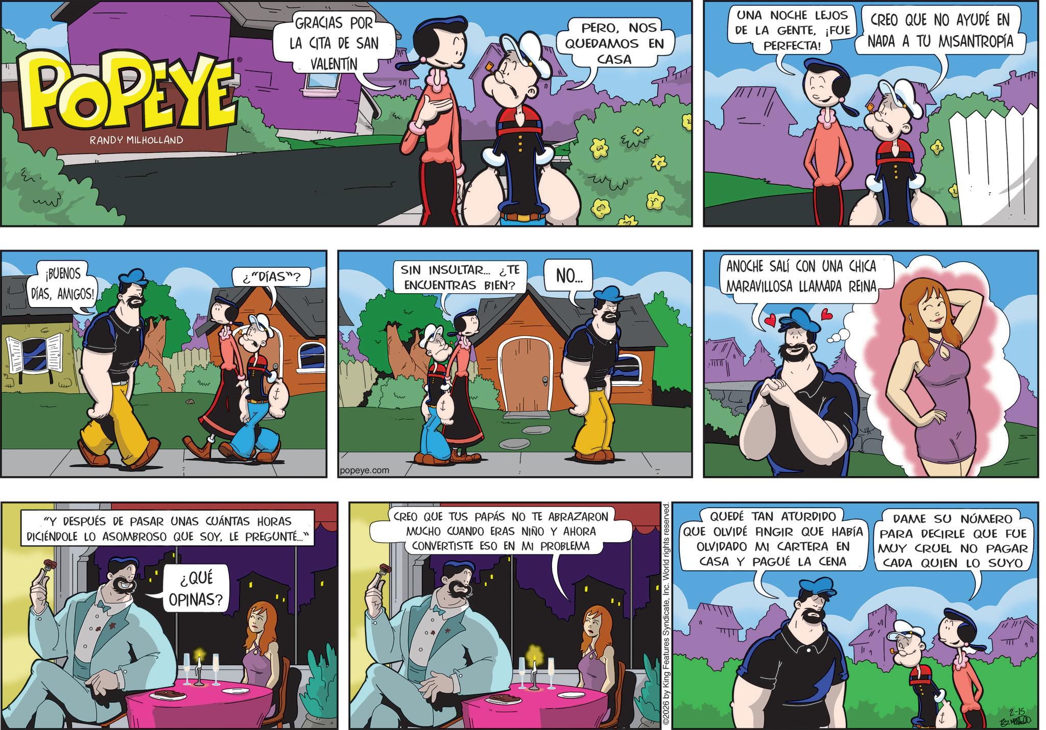 Publication OCR: POPEYE RANDY MILHOLLAND GRACIAS POR LA CITA DE SAN VALENTIN ??? ¡BUENOS DIASAMIGOS! PERONOS QUEDAMOS EN CASA UNA NOCHE LEJOS DE LA GENTE¡FUE PERFECTA! CREO QUE NO AYUDÉ EN NADA A TU MISANTROPÍA ¿"DÍAS"? SIN INSULTAR... ¿TE ENCUENTRAS BIEN? ANOCHE SALÍ CON UNA CHICA NO... MARAVILLOSA LLAMADA REINAww www "Y DESPUÉS DE PASAR UNAS CUÁNTAS HORAS DICIENDOLE LO ASOMBROSO QUE SOYLE PREGUNTÉ..." ¿QUÉ OPINAS? popeye.com CREO QUE TUS PAPÁS NO TE ABRAZARON MUCHO CUANDO ERAS NIÑO Y AHORA CONVERTISTE ESO EN MI PROBLEMA ©2026 by King Features SyndicateInc. World r QUEDÉ TAN ATURDIDO QUE OLVIDE FINGIR QUE HABÍA OLVIDADO MI CARTERA EN CASA Y PAGUÉ LA CENA DAME SU NÚMERO PARA DECIRLE QUE FUE MUY CRUEL NO PAGAR CADA QUIEN LO SUYO 2-15 By Mahall ?? POPEYE RANDY MILHOLLAND GRACIAS POR LA CITA DE SAN VALENTIN ??? ¡ BUENOS DIASAMIGOS ! PERONOS QUEDAMOS EN CASA UNA NOCHE LEJOS DE LA GENTE¡ FUE PERFECTA ! CREO QUE NO AYUDÉ EN NADA A TU MISANTROPÍA ¿ " DÍAS " ? SIN INSULTAR ... ¿ TE ENCUENTRAS BIEN ? ANOCHE SALÍ CON UNA CHICA NO ... MARAVILLOSA LLAMADA REINAww www " Y DESPUÉS DE PASAR UNAS CUÁNTAS HORAS DICIENDOLE LO ASOMBROSO QUE SOYLE PREGUNTÉ ... " ¿ QUÉ OPINAS ? popeye.com CREO QUE TUS PAPÁS NO TE ABRAZARON MUCHO CUANDO ERAS NIÑO Y AHORA CONVERTISTE ESO EN MI PROBLEMA © 2026 by King Features SyndicateInc. World r QUEDÉ TAN ATURDIDO QUE OLVIDE FINGIR QUE HABÍA OLVIDADO MI CARTERA EN CASA Y PAGUÉ LA CENA DAME SU NÚMERO PARA DECIRLE QUE FUE MUY CRUEL NO PAGAR CADA QUIEN LO SUYO 2-15 By Mahall ??