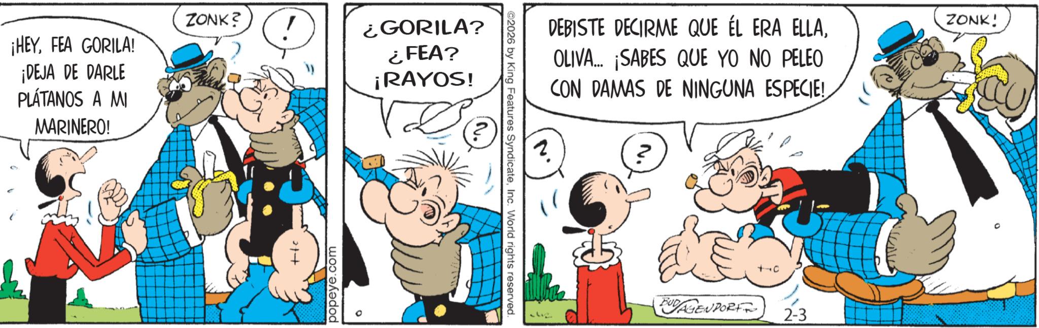 Animated cartoon OCR: ZONK? ¡HEYFEA GORILA! ¡DEJA DE DARLE PLÁTANOS A MI MARINERO! 21+ ¿GORILA? ¿FEA? ¡RAYOS! popeye.com ©2026 by King Features SyndicateInc. World rights reserved. DEBISTE DECIRME QUE ÉL ERA ELLAOLIVA... ¡SABES QUE YO NO PELEO CON DAMAS DE NINGUNA ESPECIE! 2 BUDAGENPORT 2-3 ZONK! ® ZONK ? ¡ HEYFEA GORILA ! ¡ DEJA DE DARLE PLÁTANOS A MI MARINERO ! 21+ ¿ GORILA ? ¿ FEA ? ¡ RAYOS ! popeye.com © 2026 by King Features SyndicateInc. World rights reserved . DEBISTE DECIRME QUE ÉL ERA ELLAOLIVA ... ¡ SABES QUE YO NO PELEO CON DAMAS DE NINGUNA ESPECIE ! 2 BUDAGENPORT 2-3 ZONK ! ®
