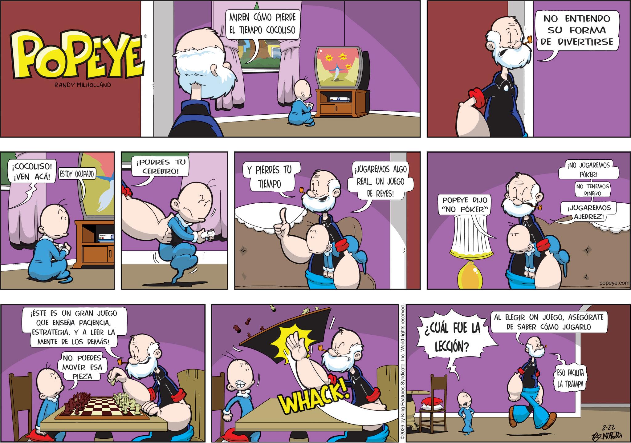 Graphics OCR: POPEYE RANDY MILHOLLAND MIREN CÓMO PIERDE EL TIEMPO COCOLISO NO ENTIENDO SU FORMA DE DIVERTIRSE ¡COCOLISO! ¡VEN ACA! ESTOY OCUPADO ¡PUDRES TU CEREBRO! Y PIERDES TU TIEMPO ¡JUGAREMOS ALGO REAL... UN JUEGO DE REYES! HEXBOX ¡ÉSTE ES UN GRAN JUEGO QUE ENSEÑA PACIENCIAY A LEER LA MENTE DE LOS DEMÁS! NO PUEDES MOVER ESA PIEZA WHACK! 2026 by King Features SyndicateInc. World rights reserved. POPEYE DIJO "NO PÓKER" ¡NO JUGAREMOS PÓKER! NO TENEMOS! DINERO ¡JUGAREMOS AJEDREZ! l popeye.com ¿CUÁL FUE LA LECCIÓN? AL ELEGIR UN JUEGOASEGÚRATE DE SABER CÓMO JUGARLO ESO FACILITA LA TRAMPA 2-22 My Mithali POPEYE RANDY MILHOLLAND MIREN CÓMO PIERDE EL TIEMPO COCOLISO NO ENTIENDO SU FORMA DE DIVERTIRSE ¡ COCOLISO ! ¡ VEN ACA ! ESTOY OCUPADO ¡ PUDRES TU CEREBRO ! Y PIERDES TU TIEMPO ¡ JUGAREMOS ALGO REAL ... UN JUEGO DE REYES ! HEXBOX ¡ ÉSTE ES UN GRAN JUEGO QUE ENSEÑA PACIENCIAY A LEER LA MENTE DE LOS DEMÁS ! NO PUEDES MOVER ESA PIEZA WHACK ! 2026 by King Features SyndicateInc. World rights reserved . POPEYE DIJO " NO PÓKER " ¡ NO JUGAREMOS PÓKER ! NO TENEMOS ! DINERO ¡ JUGAREMOS AJEDREZ ! l popeye.com ¿ CUÁL FUE LA LECCIÓN ? AL ELEGIR UN JUEGOASEGÚRATE DE SABER CÓMO JUGARLO ESO FACILITA LA TRAMPA 2-22 My Mithali