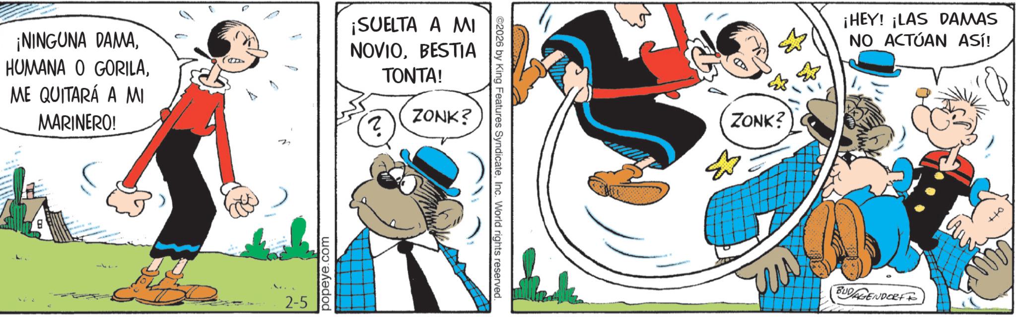 Publication OCR: ¡NINGUNA DAMAME QUITARÁ A MI MARINERO! ¡SUELTA A MI NOVIOBESTIA TONTA! ? ZONK? 2-5 popeye.com ©2026 by King Features SyndicateInc. World rights reserved. ZONK? ¡HEY! ¡LAS DAMAS NO ACTÚAN ASí! BUDAGENDORFF ¡ NINGUNA DAMAHUMANA O GORILAME QUITARÁ A MI MARINERO ! ¡ SUELTA A MI NOVIOBESTIA TONTA ! ? ZONK ? 2-5 popeye.com © 2026 by King Features SyndicateInc. World rights reserved . ZONK ? ¡ HEY ! ¡ LAS DAMAS NO ACTÚAN ASí ! BUDAGENDORFF