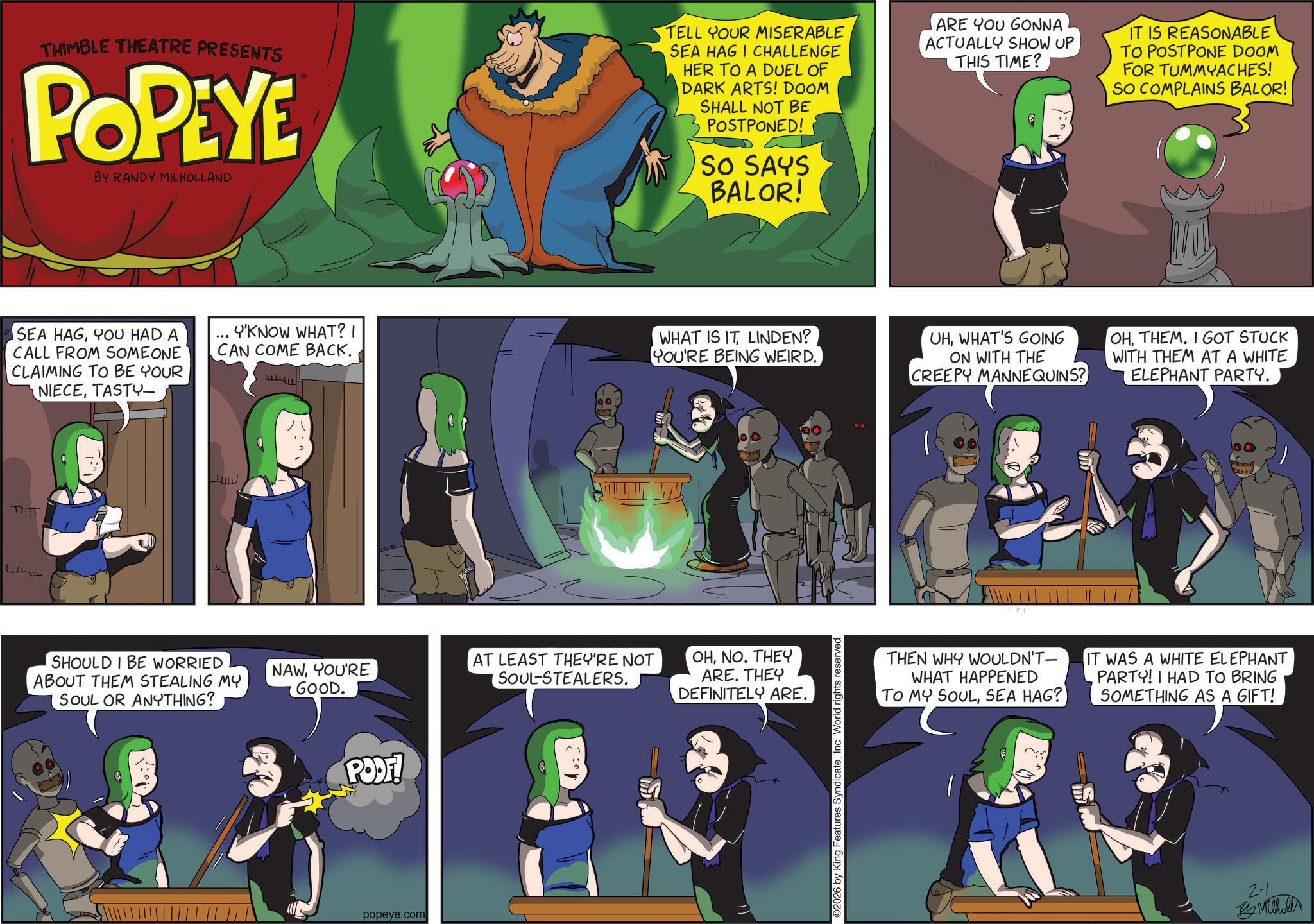 Comic book OCR: THIMBLE THEATRE PRESENTS POPEYE BY RANDY MILHOLLAND TELL YOUR MISERABLE SEA HAGI CHALLENGE HER TO A DUEL OF DARK ARTS! DOOM SHALL NOT BE POSTPONED! SO SAYS BALOR! ARE YOU GONNA ACTUALLY SHOW UP THIS TIME? IT IS REASONABLE TO POSTPONE DOOM FOR TUMMYACHES! SO COMPLAINS BALOR! SEA HAGYOU HAD A CALL FROM SOMEONE CLAIMING TO BE YOUR NIECETASTY- Y'KNOW WHAT? I CAN COME BACK. WHAT IS IT LINDEN? YOU'RE BEING WEIRD. UHWHAT'S GOING ON WITH THE CREEPY MANNEQUINS? OHTHEM. I GOT STUCK WITH THEM AT A WHITE ELEPHANT PARTY. TMIT SHOULD I BE WORRIED ABOUT THEM STEALING MY SOUL OR ANYTHING? NAWYOU'RE GOOD. AT LEAST THEY'RE NOT SOUL-STEALERS. PODF! popeye.com OHNO. THEY ARE. THEY DEFINITELY ARE. ©2026 by King Features SyndicateInc. World rights reserved. ????? THEN WHY WOULDN'T- WHAT HAPPENED TO MY SOULSEA HAG? IT WAS A WHITE ELEPHANT PARTY! I HAD TO BRING SOMETHING AS A GIFT! 2-1 By Milhollo THIMBLE THEATRE PRESENTS POPEYE BY RANDY MILHOLLAND TELL YOUR MISERABLE SEA HAGI CHALLENGE HER TO A DUEL OF DARK ARTS ! DOOM SHALL NOT BE POSTPONED ! SO SAYS BALOR ! ARE YOU GONNA ACTUALLY SHOW UP THIS TIME ? IT IS REASONABLE TO POSTPONE DOOM FOR TUMMYACHES ! SO COMPLAINS BALOR ! SEA HAGYOU HAD A CALL FROM SOMEONE CLAIMING TO BE YOUR NIECETASTY- Y'KNOW WHAT ? I CAN COME BACK . WHAT IS IT LINDEN ? YOU'RE BEING WEIRD . UHWHAT'S GOING ON WITH THE CREEPY MANNEQUINS ? OHTHEM . I GOT STUCK WITH THEM AT A WHITE ELEPHANT PARTY . TMIT SHOULD I BE WORRIED ABOUT THEM STEALING MY SOUL OR ANYTHING ? NAWYOU'RE GOOD . AT LEAST THEY'RE NOT SOUL - STEALERS . PODF ! popeye.com OHNO . THEY ARE . THEY DEFINITELY ARE . © 2026 by King Features SyndicateInc. World rights reserved . ? ???? THEN WHY WOULDN'T- WHAT HAPPENED TO MY SOULSEA HAG ? IT WAS A WHITE ELEPHANT PARTY ! I HAD TO BRING SOMETHING AS A GIFT ! 2-1 By Milhollo