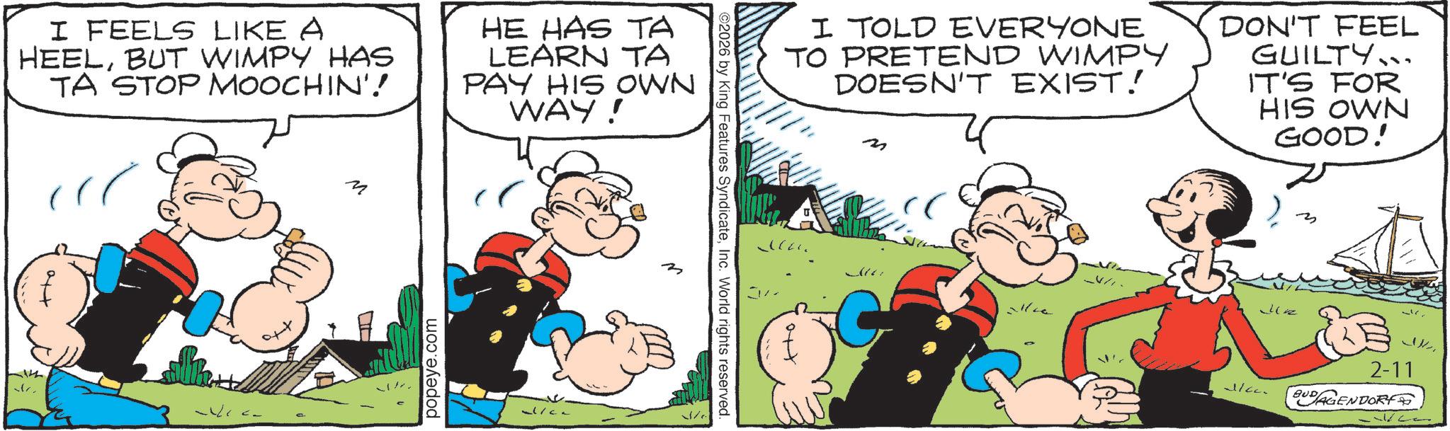 Comic book OCR: I FEELS LIKE A HEELBUT WIMPY HAS TA STOP MOOCHIN'! HE HAS TA LEARN TA PAY HIS OWN WAY! +to M popeye.com al/ca ???? ©2026 by King Features SyndicateInc. World rights reserved. ?? I TOLD EVERYONE TO PRETEND WIMPY DOESN'T EXIST! ?? DON'T FEEL GUILTY.. IT'S FOR HIS OWN GOOD! Jz Jicc. 2-11 BUDAGENDORY I FEELS LIKE A HEELBUT WIMPY HAS TA STOP MOOCHIN ' ! HE HAS TA LEARN TA PAY HIS OWN WAY ! + to M popeye.com al / ca ???? © 2026 by King Features SyndicateInc. World rights reserved . ?? I TOLD EVERYONE TO PRETEND WIMPY DOESN'T EXIST ! ?? DON'T FEEL GUILTY .. IT'S FOR HIS OWN GOOD ! Jz Jicc . 2-11 BUDAGENDORY