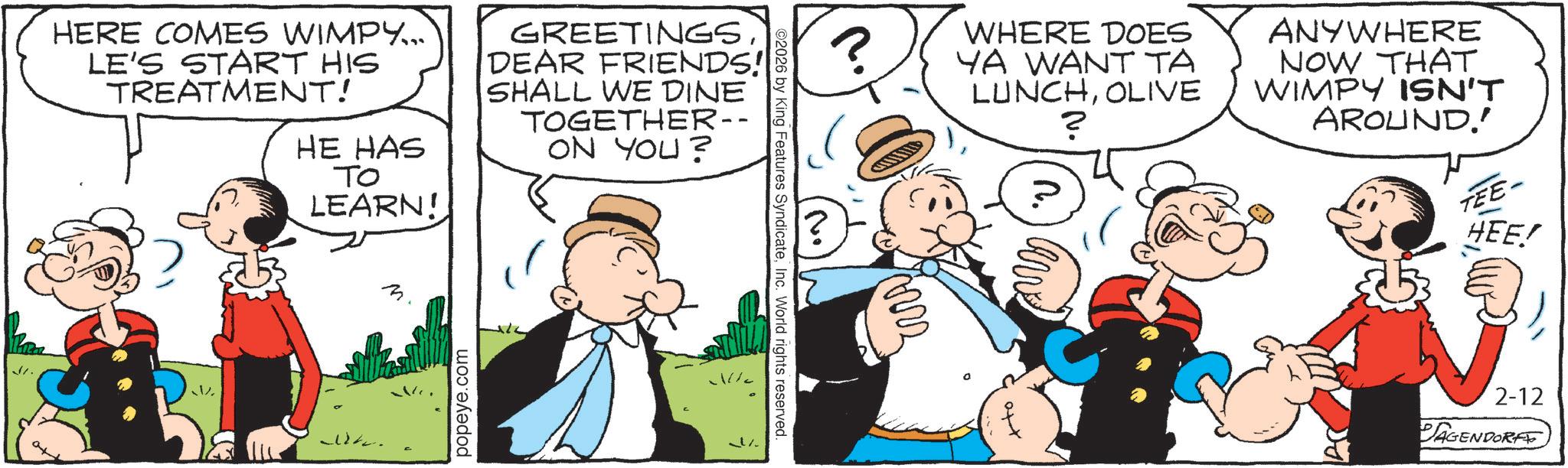 Animated cartoon OCR: HERE COMES WIMPY... LE'S START HIS TREATMENT! HE HAS TO LEARN! GREETINGS DEAR FRIENDS! SHALL WE DINE TOGETHER-- ON YOU? St. W popeye.com % ©2026 by King Features SyndicateInc. World rights reserved ? WHERE DOES YA WANT TA LUNCHOLIVE ? ANYWHERE NOW THAT WIMPY ISN'T AROUND!! TEE- HEE! 2-12 PAGENDORF HERE COMES WIMPY ... LE'S START HIS TREATMENT ! HE HAS TO LEARN ! GREETINGS DEAR FRIENDS ! SHALL WE DINE TOGETHER-- ON YOU ? St. W popeye.com % © 2026 by King Features SyndicateInc. World rights reserved ? WHERE DOES YA WANT TA LUNCHOLIVE ? ANYWHERE NOW THAT WIMPY ISN'T AROUND !! TEE- HEE ! 2-12 PAGENDORF