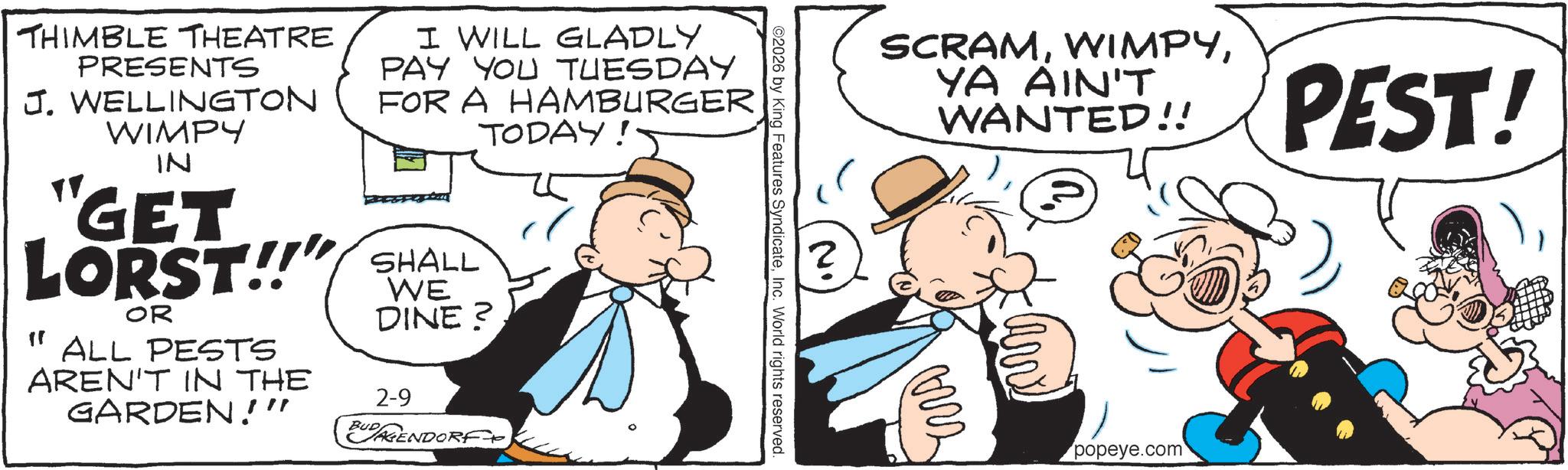 Fictional character OCR: THIMBLE THEATRE PRESENTS J. WELLINGTON WIMPY ?? IN I WILL GLADLY PAY YOU TUESDAY FOR A HAMBURGER "GET LORST!!" SHALL ?? OR ALL PESTS AREN'T IN THE GARDEN!!" WE DINE? 2-9 EUGENDORF TODAY ©2026 by King Features SyndicateInc. World rights reserved. N. ? SCRAMYA AIN'T WANTED!! PEST! ??? popeye.com THIMBLE THEATRE PRESENTS J. WELLINGTON WIMPY ? ? IN I WILL GLADLY PAY YOU TUESDAY FOR A HAMBURGER " GET LORST !! " SHALL ? ? OR ALL PESTS AREN'T IN THE GARDEN !! " WE DINE ? 2-9 EUGENDORF TODAY © 2026 by King Features SyndicateInc. World rights reserved . N. ? SCRAMYA AIN'T WANTED !! PEST ! ??? popeye.com
