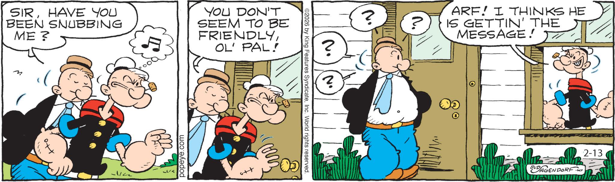 Animated cartoon OCR: SIRHAVE YOU BEEN SNUBBING ME? M ? YOU DON'T SEEM TO BE FRIENDLYOL' PAL! popeye.com ? ? ARF! I THINKS HE IS GETTIN' THE MESSAGE! ©2026 by King Features SyndicateInc. World rights reserved. BUDAGENDORF 2-13 SIRHAVE YOU BEEN SNUBBING ME ? M ? YOU DON'T SEEM TO BE FRIENDLYOL ' PAL ! popeye.com ? ? ARF ! I THINKS HE IS GETTIN ' THE MESSAGE ! © 2026 by King Features SyndicateInc. World rights reserved . BUDAGENDORF 2-13
