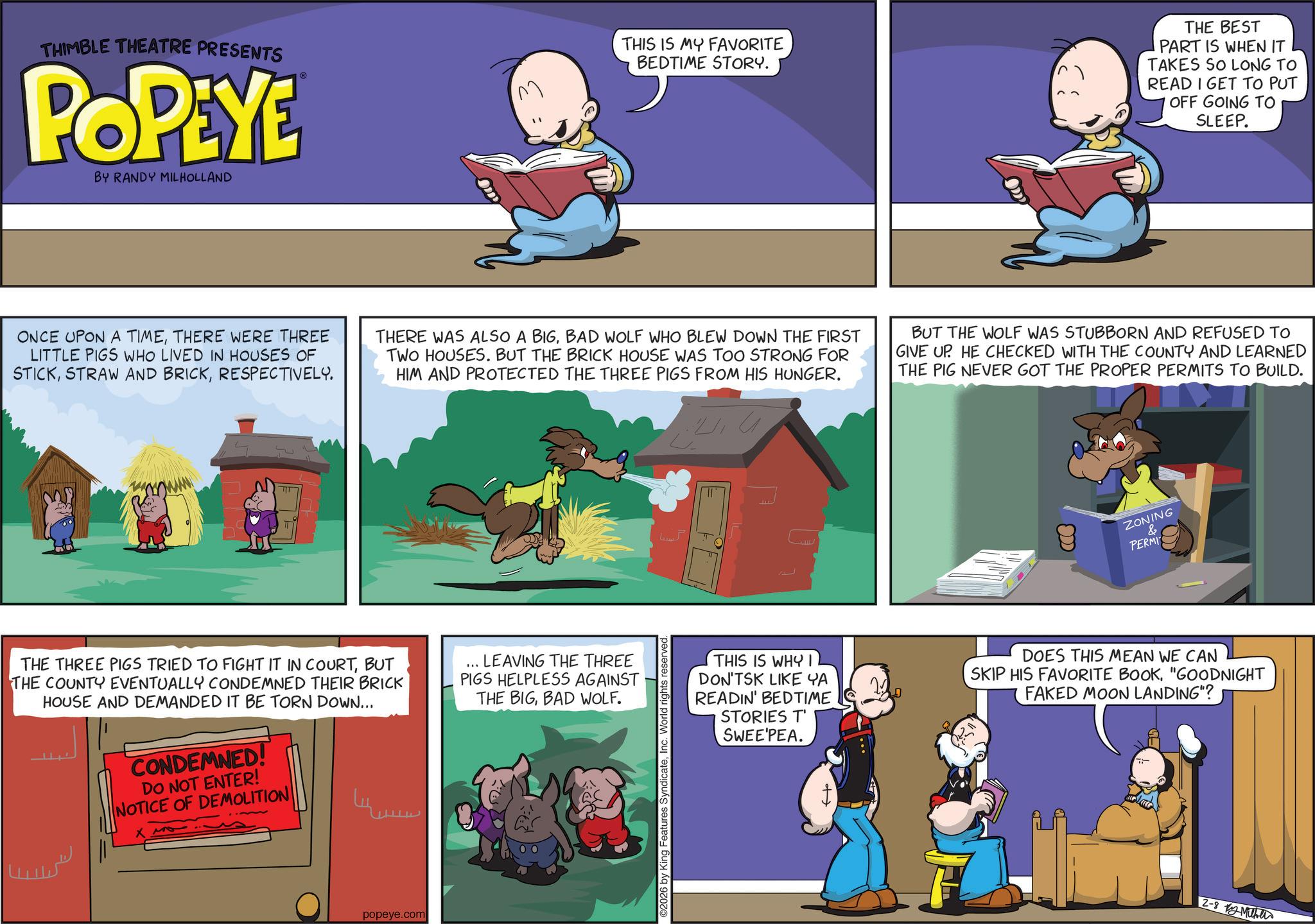 Publication OCR: THIMBLE THEATRE PRESENTS POPEYE BY RANDY MILHOLLAND THIS IS MY FAVORITE BEDTIME STORY. THE BEST PART IS WHEN IT TAKES SO LONG TO READ I GET TO PUT OFF GOING TO SLEEP. ONCE UPON A TIMETHERE WERE THREE LITTLE PIGS WHO LIVED IN HOUSES OF STICKRESPECTIVELY. THERE WAS ALSO A BIGBAD WOLF WHO BLEW DOWN THE FIRST TWO HOUSES. BUT THE BRICK HOUSE WAS TOO STRONG FOR HIM AND PROTECTED THE THREE PIGS FROM HIS HUNGER. BUT THE WOLF WAS STUBBORN AND REFUSED TO GIVE UP. HE CHECKED WITH THE COUNTY AND LEARNED THE PIG NEVER GOT THE PROPER PERMITS TO BUILD. TIT THE THREE PIGS TRIED TO FIGHT IT IN COURTBUT THE COUNTY EVENTUALLY CONDEMNED THEIR BRICK HOUSE AND DEMANDED IT BE TORN DOWN... CONDEMNED! DO NOT ENTER! NOTICE OF DEMOLITION LEAVING THE THREE PIGS HELPLESS AGAINST THE BIGBAD WOLF. popeye.com 2026 by King Features SyndicateInc. World rights reserved. ?? ZONING & PERMI THIS IS WHY I DON'TSK LIKE YA READIN' BEDTIME STORIES T' SWEE'PEA. DOES THIS MEAN WE CAN SKIP HIS FAVORITE BOOK"GOODNIGHT FAKED MOON LANDING"? + 2-8 ?????? THIMBLE THEATRE PRESENTS POPEYE BY RANDY MILHOLLAND THIS IS MY FAVORITE BEDTIME STORY . THE BEST PART IS WHEN IT TAKES SO LONG TO READ I GET TO PUT OFF GOING TO SLEEP . ONCE UPON A TIMETHERE WERE THREE LITTLE PIGS WHO LIVED IN HOUSES OF STICKSTRAW AND BRICKRESPECTIVELY . THERE WAS ALSO A BIGBAD WOLF WHO BLEW DOWN THE FIRST TWO HOUSES . BUT THE BRICK HOUSE WAS TOO STRONG FOR HIM AND PROTECTED THE THREE PIGS FROM HIS HUNGER . BUT THE WOLF WAS STUBBORN AND REFUSED TO GIVE UP . HE CHECKED WITH THE COUNTY AND LEARNED THE PIG NEVER GOT THE PROPER PERMITS TO BUILD . TIT THE THREE PIGS TRIED TO FIGHT IT IN COURTBUT THE COUNTY EVENTUALLY CONDEMNED THEIR BRICK HOUSE AND DEMANDED IT BE TORN DOWN ... CONDEMNED ! DO NOT ENTER ! NOTICE OF DEMOLITION LEAVING THE THREE PIGS HELPLESS AGAINST THE BIGBAD WOLF . popeye.com 2026 by King Features SyndicateInc. World rights reserved . ?? ZONING & PERMI THIS IS WHY I DON'TSK LIKE YA READIN ' BEDTIME STORIES T ' SWEE'PEA . DOES THIS MEAN WE CAN SKIP HIS FAVORITE BOOK" GOODNIGHT FAKED MOON LANDING " ? + 2-8 ??????