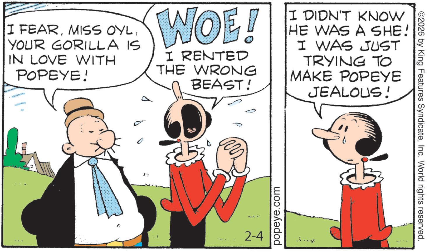 Animated cartoon OCR: I FEARYOUR GORILLA IS IN LOVE WITH POPEYE! WOE! I RENTED THE WRONG BEAST! I DIDN'T KNOW HE WAS A SHE! I WAS JUST TRYING TO MAKE POPEYE JEALOUS! 2-4 popeye.com ©2026 by King Features SyndicateInc. World rights reserved. I FEARMISS OYLYOUR GORILLA IS IN LOVE WITH POPEYE ! WOE ! I RENTED THE WRONG BEAST ! I DIDN'T KNOW HE WAS A SHE ! I WAS JUST TRYING TO MAKE POPEYE JEALOUS ! 2-4 popeye.com © 2026 by King Features SyndicateInc. World rights reserved .