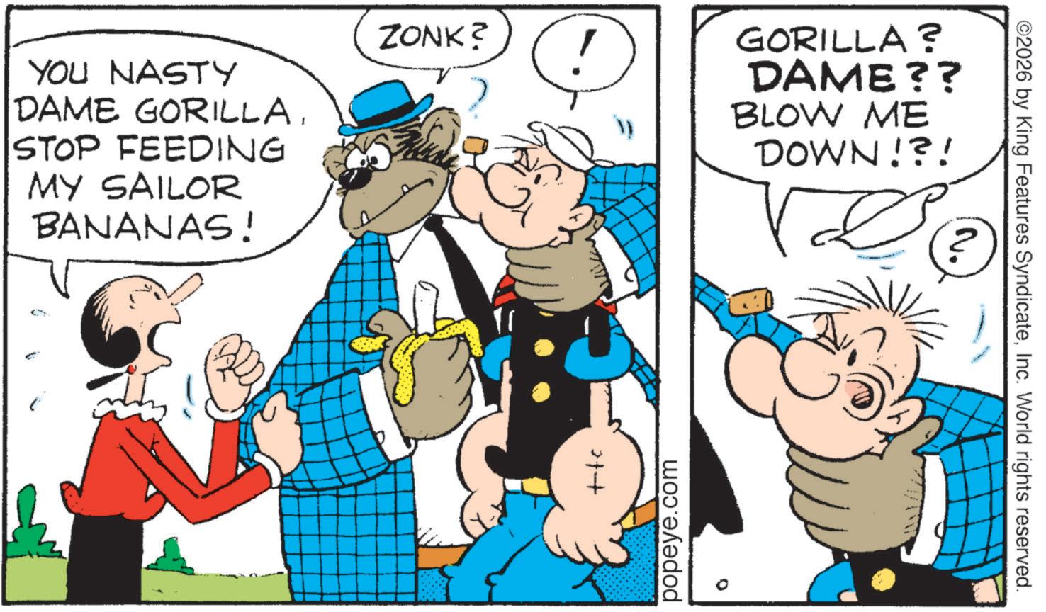 Conversation OCR: ©2026 by King Features SyndicateInc. World rights reserved. YOU NASTY DAME GORILLASTOP FEEDING MY SAILOR ZONK? GORILLA ? DAME?? BLOW ME DOWN!?! BANANAS! 21+ popeye.com © 2026 by King Features SyndicateInc. World rights reserved . YOU NASTY DAME GORILLASTOP FEEDING MY SAILOR ZONK ? GORILLA ? DAME ?? BLOW ME DOWN ! ? ! BANANAS ! 21+ popeye.com