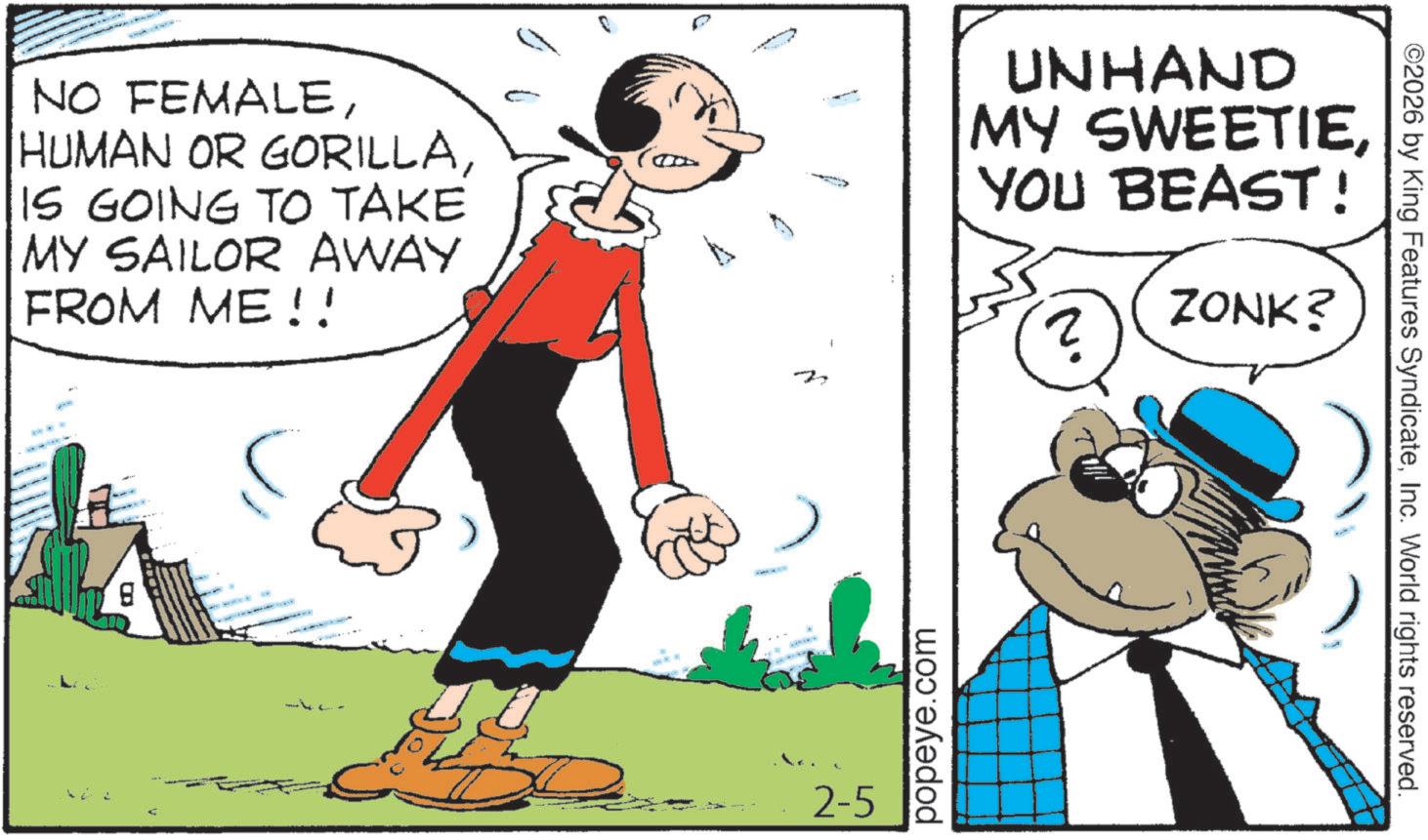 Humour OCR: NO FEMALEIS GOING TO TAKE MY SAILOR AWAY FROM ME!! B 2 UNHAND MY SWEETIEYOU BEAST! ? ZONK? 2-5 popeye.com ©2026 by King Features SyndicateInc. World rights reserved. NO FEMALEHUMAN OR GORILLAIS GOING TO TAKE MY SAILOR AWAY FROM ME !! B 2 UNHAND MY SWEETIEYOU BEAST ! ? ZONK ? 2-5 popeye.com © 2026 by King Features SyndicateInc. World rights reserved .